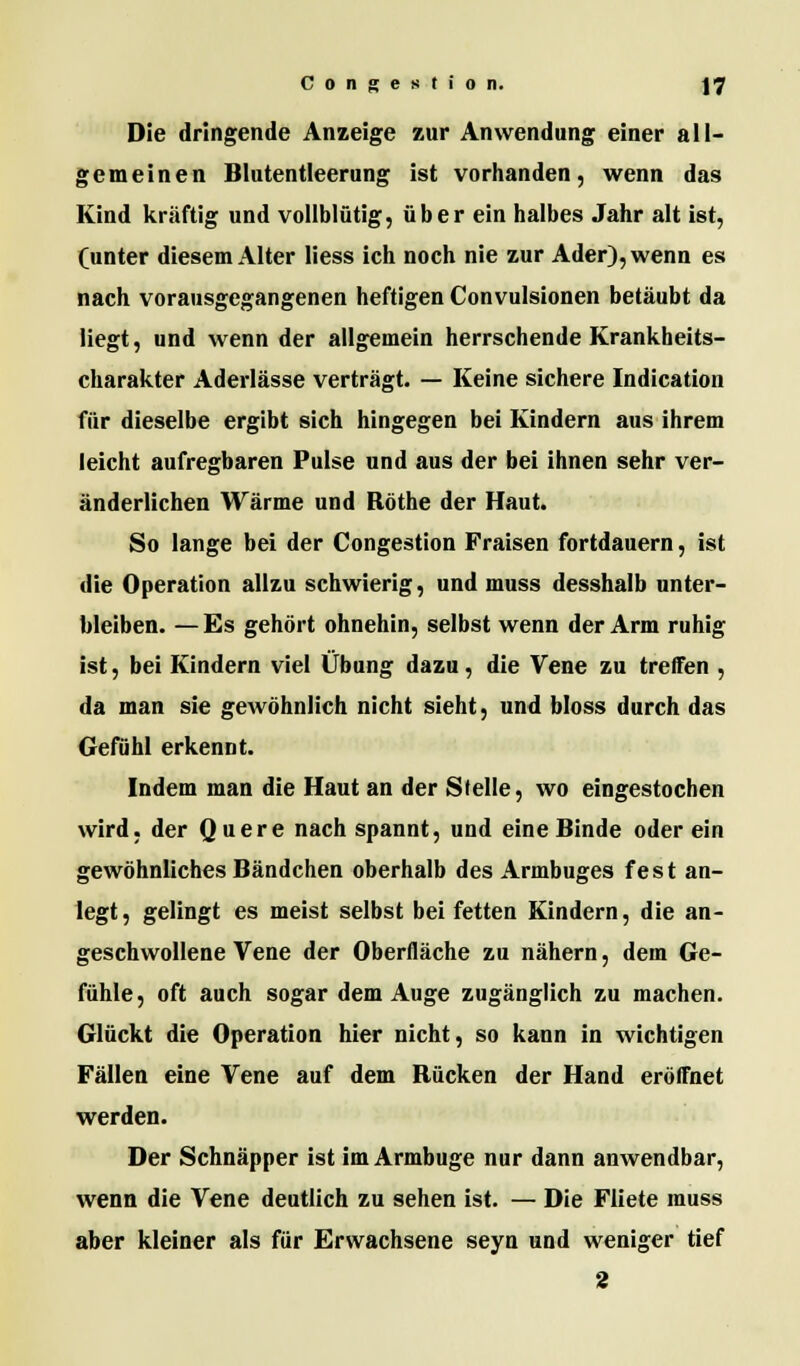 Die dringende Anzeige zur Anwendung einer all- gemeinen Blutentleerung ist vorhanden, wenn das Kind kräftig und vollblütig, über ein halbes Jahr alt ist, (unter diesem Alter liess ich noch nie zur Ader), wenn es nach vorausgegangenen heftigen Convulsionen betäubt da liegt, und wenn der allgemein herrschende Krankheits- charakter Aderlässe verträgt. — Keine sichere Indication für dieselbe ergibt sich hingegen bei Kindern aus ihrem leicht aufregbaren Pulse und aus der bei ihnen sehr ver- änderlichen Wärme und Röthe der Haut. So lange bei der Congestion Fraisen fortdauern, ist die Operation allzu schwierig, und muss desshalb unter- bleiben. — Es gehört ohnehin, selbst wenn der Arm ruhig ist, bei Kindern viel Übung dazu, die Vene zu treffen , da man sie gewöhnlich nicht sieht, und bloss durch das Gefühl erkennt. Indem man die Haut an der Stelle, wo eingestochen wird, der Quere nach spannt, und eine Binde oder ein gewöhnliches Bändchen oberhalb des Armbuges fest an- legt, gelingt es meist selbst bei fetten Kindern, die an- geschwollene Vene der Oberfläche zu nähern, dem Ge- fühle, oft auch sogar dem Auge zugänglich zu machen. Glückt die Operation hier nicht, so kann in wichtigen Fällen eine Vene auf dem Bücken der Hand eröffnet werden. Der Schnäpper ist im Armbuge nur dann anwendbar, wenn die Vene deutlich zu sehen ist. — Die Fliete muss aber kleiner als für Erwachsene seyn und weniger tief 2