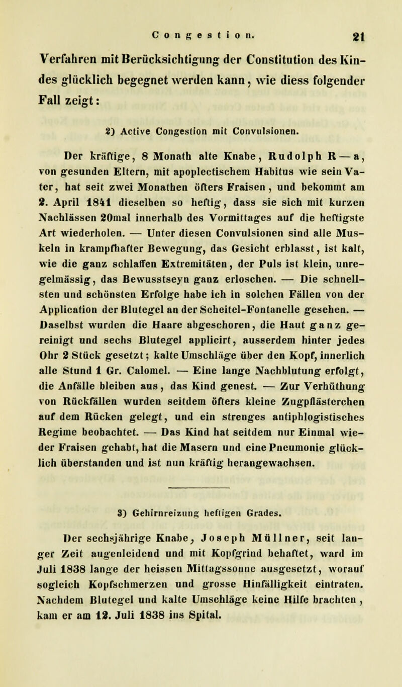 Verfahren mit Berücksichtigung der Constitution des Kin- des glücklich begegnet werden kann, wie diess folgender Fall zeigt: 2) Active Congestion mit Convulsionen. Der kräftige, 8 Monath alte Knabe, Rudolph R — a, von gesunden Eltern, mit apoplectischera Habitus wie sein Va- ter, bat seit zwei Monatben öfters Fraisen, und bekommt am 2. April 1841 dieselben so heftig-, dass sie sich mit kurzen Nachlässen 20mal innerhalb des Vormittages auf die heftigste Art wiederholen. — Unter diesen Convulsionen sind alle Mus- keln in krampfhafter Bewegung, das Gesicht erblasst, ist kalt, wie die ganz schlaffen Extremitäten, der Puls ist klein, unre- gelmässig, das Bewusstseyn ganz erloschen. — Die schnell- sten und schönsten Erfolge habe ich in solchen Fällen von der Application der Blutegel an der Scheitel-Fontanelle gesehen. — Daselbst wurden die Haare abgeschoren, die Haut ganz ge- reinigt und sechs Blutegel applicirt, ausserdem hinter jedes Ohr 2 Stück gesetzt; kalte Umschläge über den Kopf, innerlich alle Stund 1 Gr. Calomel. — Eine lange Nachblutung erfolgt, die Anfälle bleiben aus, das Kind genest. — Zur Verhüthung von Rückfällen wurden seitdem öfters kleine Zugpflästerchen auf dem Rücken gelegt, und ein strenges antiphlogistisches Regime beobachtet. — Das Kind hat seitdem nur Einmal wie- der Fraisen gehabt, hat die Masern und eine Pneumonie glück- lich überstanden und ist nun kräftig herangewachsen. 3) Gehirnreizimg heftigen Grades. Der sechsjährige Knabe, Joseph Müllner, seit lan- ger Zeit augenleidend und mit Kopfgrind behaftet, ward im Juli 1838 lange der heissen Mittagssonne ausgesetzt, worauf sogleich Kopfschmerzen und grosse Hinfälligkeit eintraten. Nachdem Blutegel und kalte Umschläge keine Hilfe brachten, kam er am 12. Juli 1838 ins Spital.