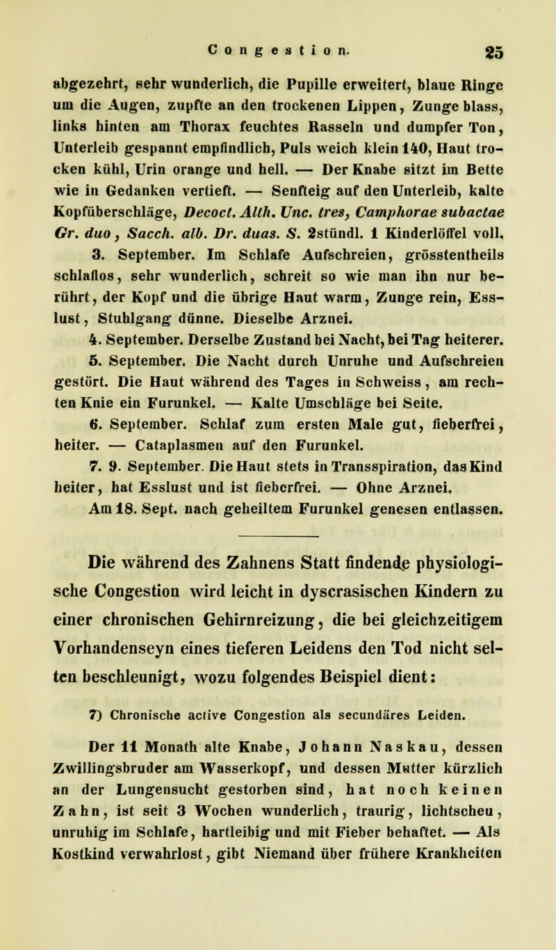 abgezehrt, sehr wunderlich, die Pupille erweitert, blaue Ringe um die Augen, zupfte an den trockenen Lippen, Zungeblass, links hinten am Thorax feuchtes Rasseln und dumpfer Ton, Unterleib gespannt empfindlich, Puls weich klein 140, Haut tro- cken kühl, Urin orange und hell. — Der Knabe sitzt im Bette wie in Gedanken vertieft. — Senfteig auf den Unterleib, kalte Kopfüberschläge, Decocl. Alth. Unc. (res, Camphorae subactae Gr. duo, Sacch. alb. Dr. duas. S. 2stündl. 1 Kinderlöffel voll. 3. September. Im Schlafe Aufschreien, grösstentheils schlaflos, sehr wunderlich, schreit so wie man ihn nur be- rührt, der Kopf und die übrige Haut warm, Zunge rein, Ess- lust, Stuhlgang dünne. Dieselbe Arznei. 4. September. Derselbe Zustand bei Nacht, bei Tag heiterer. 5. September. Die Nacht durch Unruhe und Aufschreien gestört. Die Haut während des Tages in Schweiss, am rech- ten Knie ein Furunkel. — Kalte Umschläge bei Seite. 6. September. Schlaf zum ersten Male gut, fieberfrei, heiter. — Cataplasmen auf den Furunkel. 7. 9. September. Die Haut stets in Transspiration, das Kind heiter, hat Esslust und ist fieberfrei. — Ohne Arznei. Am 18. Sept. nach geheiltem Furunkel genesen entlassen. Die während des Zahnens Statt findende physiologi- sche Congestion wird leicht in dyscrasischen Kindern zu einer chronischen Gehirnreizung, die bei gleichzeitigem Vorhandenseyn eines tieferen Leidens den Tod nicht sel- ten beschleunigt, wozu folgendes Beispiel dient: T) Chronische aclive Congestion als secundäres Leiden. Der 11 Monath alte Knabe, Johann Naskau, dessen Zwillingsbruder am Wasserkopf, und dessen Matter kürzlich an der Lungensucht gestorben sind, hat noch keinen Zahn, ist seit 3 Wochen wunderlich, traurig, lichtscheu, unruhig im Schlafe, hartleibig und mit Fieber behaftet. — Als Kostkind verwahrlost, gibt Niemand über frühere Krankheiten