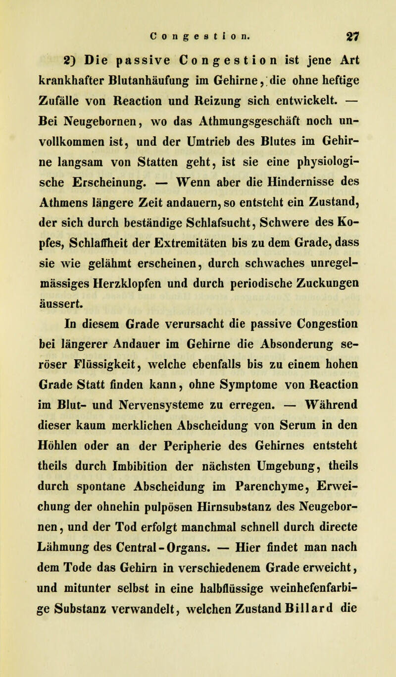 2) Die passive Congestion ist jene Art krankhafter Blutanhäufung im Gehirne, die ohne heftige Zufälle von Reaction und Reizung sich entwickelt. — Bei Neugebornen, wo das Athmungsgeschäft noch un- vollkommen ist, und der Umtrieb des Blutes im Gehir- ne langsam von Statten geht, ist sie eine physiologi- sche Erscheinung. — Wenn aber die Hindernisse des Athmens längere Zeit andauern, so entsteht ein Zustand, der sich durch beständige Schlafsucht, Schwere des Ko- pfes, Schlaffheit der Extremitäten bis zu dem Grade, dass sie wie gelähmt erscheinen, durch schwaches unregel- mässiges Herzklopfen und durch periodische Zuckungen äussert. In diesem Grade verursacht die passive Congestion bei längerer Andauer im Gehirne die Absonderung se- röser Flüssigkeit, welche ebenfalls bis zu einem hohen Grade Statt finden kann, ohne Symptome von Reaction im Blut- und Nervensysteme zu erregen. — Während dieser kaum merklichen Abscheidung von Serum in den Höhlen oder an der Peripherie des Gehirnes entsteht theils durch Imbibition der nächsten Umgebung, theils durch spontane Abscheidung im Parenchyme, Erwei- chung der ohnehin pulpösen Hirnsubstanz des Neugebor- nen , und der Tod erfolgt manchmal schnell durch directe Lähmung des Central - Organs. — Hier findet man nach dem Tode das Gehirn in verschiedenem Grade enveicht, und mitunter selbst in eine halbflüssige weinhefenfarbi- ge Substanz verwandelt, welchen Zustand Billard die