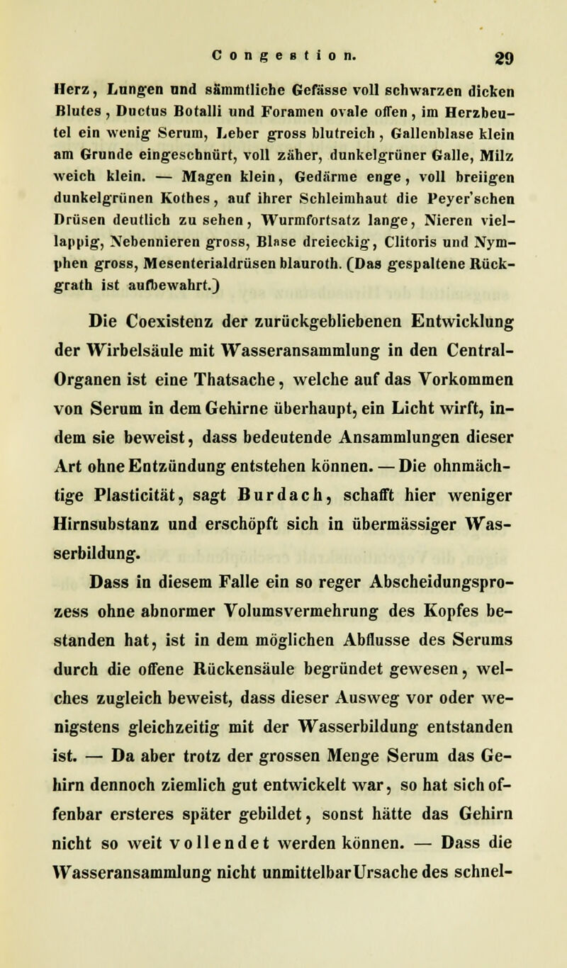 Herz, Langen und sSmmtliche Gefässe voll schwarzen dicken Blutes , Ductus Botalli und Foramen ovale offen , im Herzbeu- tel ein wenig Serum, Leber gross blutreich , Gallenblase klein am Grunde eingeschnürt, voll zäher, dunkelgrüner Galle, Milz weich klein. — Magen klein, Gedärme enge, voll breiigen dunkelgrünen Kothes, auf ihrer Schleimhaut die Peyer'schen Drüsen deutlich zu sehen, Wurmfortsatz lange, Nieren viel- lappig, Nebennieren gross, Blase dreieckig, Clitoris und Nym- phen gross, Mesenterialdrüsen blauroth. (Das gespaltene Rück- grath ist aufbewahrt.) Die Coexistenz der zurückgebliebenen Entwicklung der Wirbelsäule mit Wasseransammlung in den Central- Organen ist eine Thatsache, welche auf das Vorkommen von Serum in dem Gehirne überhaupt, ein Licht wirft, in- dem sie beweist, dass bedeutende Ansammlungen dieser Art ohne Entzündung entstehen können. — Die ohnmäch- tige Plasticität, sagt Burdach, schafft hier weniger Hirnsubstanz und erschöpft sich in übermässiger Was- serbildung. Dass in diesem Falle ein so reger Abscheidungspro- zess ohne abnormer Volumsvermehrung des Kopfes be- standen hat, ist in dem möglichen Abflüsse des Serums durch die offene Bückensäule begründet gewesen, wel- ches zugleich beweist, dass dieser Ausweg vor oder we- nigstens gleichzeitig mit der Wasserbildung entstanden ist. — Da aber trotz der grossen Menge Serum das Ge- hirn dennoch ziemlich gut entwickelt war, so hat sich of- fenbar ersteres später gebildet, sonst hätte das Gehirn nicht so weit vollendet werden können. — Dass die Wasseransammlung nicht unmittelbar Ursache des schnei-