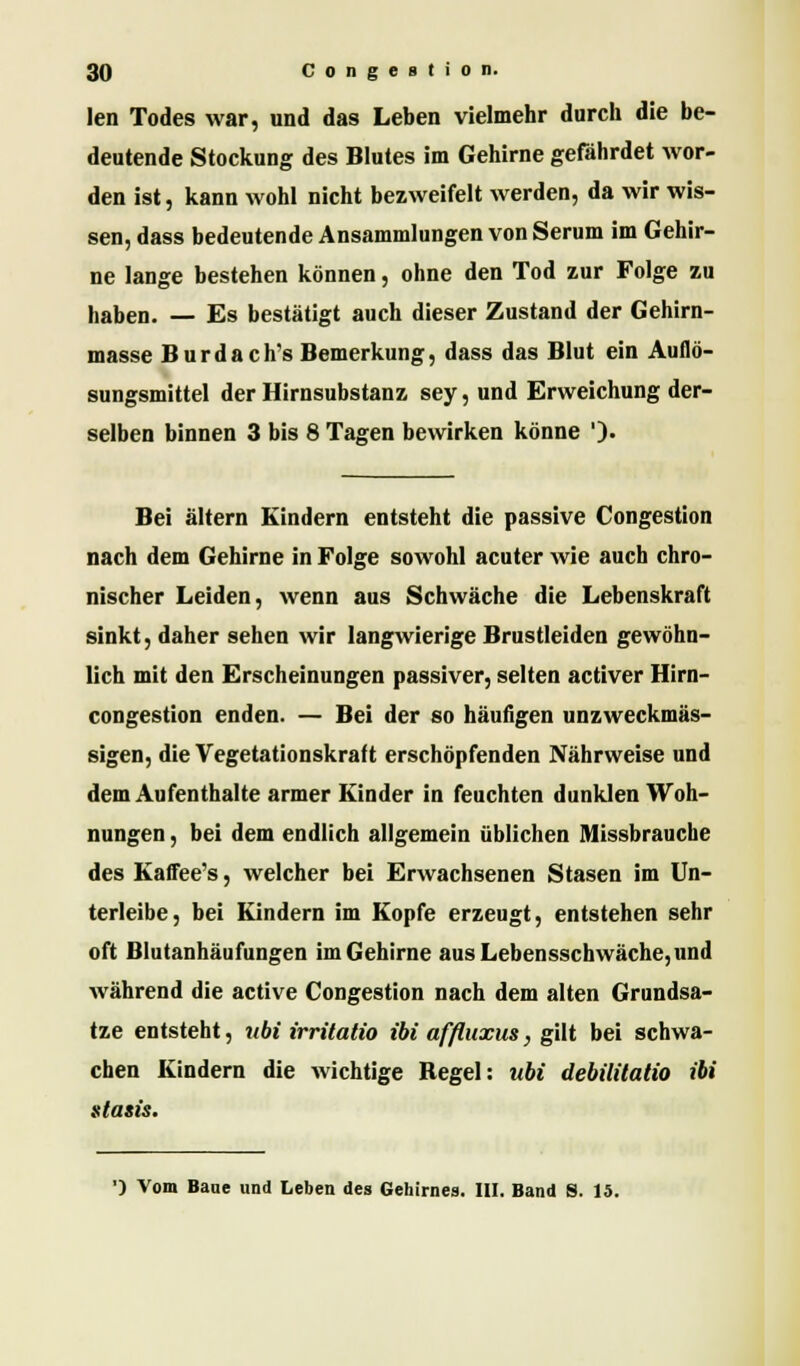 len Todes war, und das Leben vielmehr durch die be- deutende Stockung des Blutes im Gehirne gefährdet wor- den ist, kann wohl nicht bezweifelt werden, da wir wis- sen, dass bedeutende Ansammlungen von Serum im Gehir- ne lange bestehen können, ohne den Tod zur Folge zu haben. — Es bestätigt auch dieser Zustand der Gehirn- masse Burdach's Bemerkung, dass das Blut ein Auflö- sungsmittel der Hirnsubstanz sey, und Erweichung der- selben binnen 3 bis 8 Tagen bewirken könne ')• Bei altern Kindern entsteht die passive Congestion nach dem Gehirne in Folge sowohl acuter wie auch chro- nischer Leiden, wenn aus Schwäche die Lebenskraft sinkt, daher sehen wir langwierige Brustleiden gewöhn- lich mit den Erscheinungen passiver, selten activer Hirn- congestion enden. — Bei der so häufigen unzweckmäs- sigen, die Vegetationskraft erschöpfenden Nährweise und dem Aufenthalte armer Kinder in feuchten dunklen Woh- nungen , bei dem endlich allgemein üblichen Missbrauche des Kaffee's, welcher bei Erwachsenen Stasen im Un- terleibe, bei Kindern im Kopfe erzeugt, entstehen sehr oft Blutanhäufungen im Gehirne aus Lebensschwäche, und während die active Congestion nach dem alten Grundsa- tze entsteht, nbi irritatio ibi afßuxus, gilt bei schwa- chen Kindern die wichtige Begeh ubi debilitatio ibi stasis. ') Vom Baue und Leben des Gehirnes. III. Band S. 15.