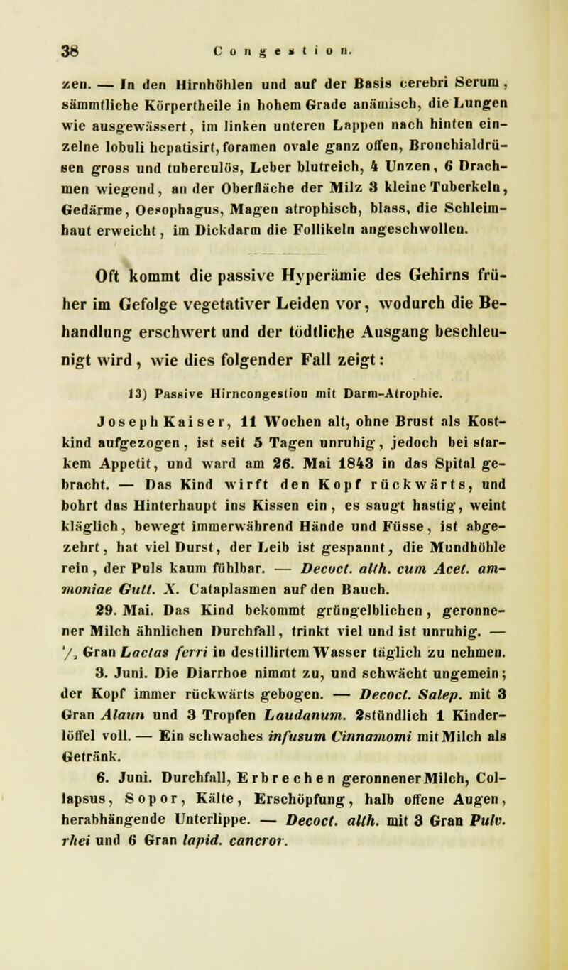 zen. — In den Hirnhöhlen und auf der Basis cerebri Seruni, sämmtliche Kürpertheile in hohem Grade anämisch, die Lungen wie ausgewässert, im linken unteren Lappen nach hinten ein- zelne lobuli hepatisirt, foramen ovale ganz offen, Bronchialdrü- sen gross und tuberculös, Leber blutreich, 4 Unzen, 6 Drach- men wiegend, an der Oberfläche der Milz 3 kleine Tuberkeln, Gedärme, Oesophagus, Magen atrophisch, blass, die Schleim- haut erweicht, im Dickdarm die Follikeln angeschwollen. Oft kommt die passive Hyperämie des Gehirns frü- her im Gefolge vegetativer Leiden vor, wodurch die Be- handlung erschwert und der tödtliche Ausgang beschleu- nigt wird , wie dies folgender Fall zeigt: 13) Passive Hirncongestion mit Darm-Atrophie. Joseph Kaiser, 11 Wochen alt, ohne Brust als Kost- kind aufgezogen , ist seit 5 Tagen unruhig, jedoch bei star- kem Appetit, und ward am 26. Mai 1843 in das Spital ge- bracht. — Das Kind wirft den Kopf rückwärts, und bohrt das Hinterhaupt ins Kissen ein, es saugt hastig, weint kläglich , bewegt immerwährend Hände und Füsse , ist abge- zehrt, hat viel Durst, der Leib ist gespannt, die Mundhöhle rein, der Puls kaum fühlbar. — Decuct. allh. cum Acel. am- moniae Gull. X. Cataplasmen auf den Bauch. 29. Mai. Das Kind bekommt grüngelblichen, geronne- ner Milch ähnlichen Durchfall, trinkt viel und ist unruhig. — '/, Gran Ladas ferri in destillirtem Wasser täglich zu nehmen. 3. Juni. Die Diarrhoe nimmt zu, und schwächt ungemein; der Kopf immer rückwärts gebogen. — Decocl. Salep. mit 3 Gran Alaun und 3 Tropfen Laudanum. 2stündlich 1 Kinder- löffel voll. — Ein schwaches infusum Cinnamomi mit Milch als Getränk. 6. Juni. Durchfall, Erbrechen geronnenerMilch, Col- lapsus, S o p o r , Kälte , Erschöpfung, halb offene Augen , herabhängende Unterlippe. — Decocl. allh. mit 3 Gran Pulv. rhei und 6 Gran lapid. cancror.