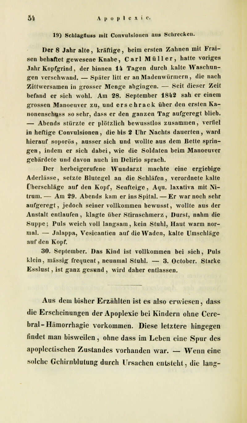 19) Scblagfluss mit Convulsioiieii aus Schrecken. Der 8 Jahr alte, kräftige, beim ersten Zahnen mit Frai- sen behaftet gewesene Knabe, Carl Müller, hatte voriges Jahr Kopfgrind, der binnen 14 Tagen durch kalte Waschun- gen verschwand. — Später litt er an Madenwiirmcrn , die nach Zittwersamen in grosser Menge abgingen. — Seit dieser Zeit befand er sich wohl. Am 88. September 1842 sah er einem grossen Manoeuver zu, und erschrack über den ersten Ka- nonenschuss so sehr, dass er den ganzen Tag aufgeregt blieb. — Abends stürzte er plötzlich bewusstlos zusammen, verfiel in heftige Convulsionen, die bis 2 Uhr Nachts dauerten, ward hierauf soporös, ausser sich und wollte aus dem Bette sprin- gen , indem er sich dabei, wie die Soldaten beim Manoeuver gebärdete und davon auch im Delirio sprach. Der herbeigerufene Wundarzt machte eine ergiebige Aderlässe, setzte Blutegel an die Schläfen, verordnete kalte Überschläge auf den Kopf, Senfteige, Aqu. laxativa mit Ni- trum.— Am 29. Abends kam er ins Spital. — Er war noch sehr aufgeregt, jedoch seiner vollkommen bewusst, wollte aus der Anstalt entlaufen, klagte über Stirnschmerz, Durst, nahm die Suppe; Puls weich voll langsam, kein Stuhl, Haut warm nor- mal. — Jalappa, Vesicantien auf die Waden, kalte Umschläge auf den Kopf. 30. September. Das Kind ist vollkommen bei sich, Puls klein, massig frequent, neunmal Stuhl. — 3. Octobcr. Starke Esslust, ist ganz gesund , wird daher entlassen. Aus dem bisher Erzählten ist es also erwiesen, dass die Erscheinungen der Apoplexie bei Kindern ohne Cere- bral -Hämorrhagie vorkommen. Diese letztere hingegen findet man bisweilen, ohne dass im Leben eine Spur des apoplectischen Zustandes vorhanden war. — Wenn eine solche Gehirnblutung durch Ursachen entsteht, die lang-