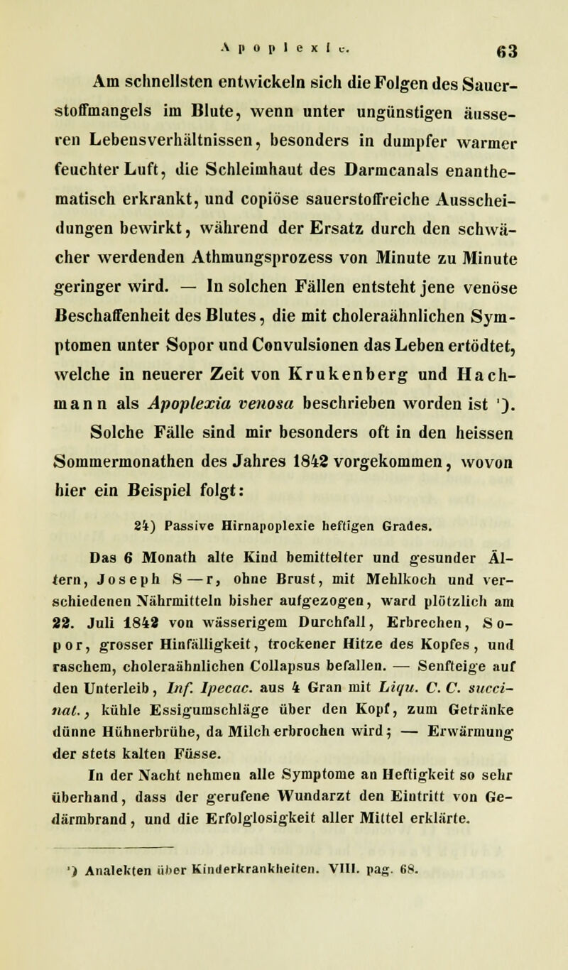 Am schnellsten entwickeln sich die Folgen des Sauer- stoffmangels im Blute, wenn unter ungünstigen äusse- ren Lebensverhältnissen, besonders in dumpfer warmer feuchter Luft, die Schleimhaut des Darmcanals enanthe- ni.itisch erkrankt, und copiöse sauerstoffreiche Ausschei- dungen bewirkt, während der Ersatz durch den schwä- cher werdenden Athmungsprozess von Minute zu Minute geringer wird. — In solchen Fällen entsteht jene venöse Beschaffenheit des Blutes, die mit choleraähnlichen Sym- ptomen unter Sopor und Convulsionen das Leben ertödtet, welche in neuerer Zeit von Krukenberg und Hach- mann als Apoplexia venosa beschrieben worden ist '). Solche Fälle sind mir besonders oft in den heissen Sommermonathen des Jahres 1842 vorgekommen, wovon hier ein Beispiel folgt: 34) Passive Hirnapoplexie heftigen Grades. Das 6 Monath alte Kind bemittelter und gesunder Al- tern, Joseph S—r, ohne Brust, mit Mehlkoch und ver- schiedenen Nährmitteln bisher aufgezogen, ward plötzlich am 22. Juli 1842 von wässerigem Durchfall, Erbrechen, So- por, grosser Hinfälligkeit, trockener Hitze des Kopfes , und raschem, choleraähnlichen Collapsus befallen. — Senfteige auf den Unterleib, Inf. Ipecac. aus 4 Gran mit Liqu. C. C. succi- nat., kühle Essigumschläge über den Kopf, zum Getränke dünne Hühnerbrühe, da Milch erbrochen wird; — Erwärmung der stets kalten Fasse. In der Nacht nehmen alle Symptome an Heftigkeit so sehr überhand, dass der gerufene Wundarzt den Eintritt von Ge- därmbrand , und die Erfolglosigkeit aller Mittel erklärte.