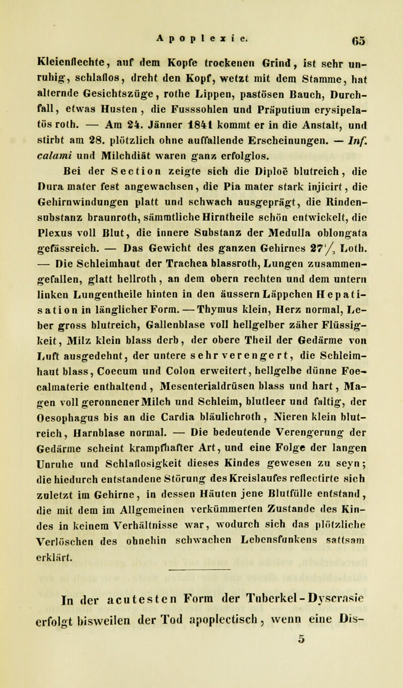 Kleienflechte, auf dem Kopfe trockenen Grind, ist sehr un- ruhig, schlaflos, dreht den Kopf, wetzt mit dem Stamme, hat alternde Gesichtszüge, rothe Lippen, pastösen Bauch, Durch- fall, etwas Husten , die Fusssohlen und Präputium erysipela- tös roth. — Am 24. Jänner 1841 kommt er in die Anstalt, und stirbt am 28. plötzlich ohne auffallende Erscheinungen. — Inf. calami und Milchdiät waren ganz, erfolglos. Bei der Section zeigte sich die Diplog blutreich, die Dura mater fest angewachsen, die Pia mater stark injicirt, die Gehirnwindungen platt und schwach ausgeprägt, die Kinden- substanz braunroth, sämmtlicheHirntheile schön entwickelt, die Plexus voll Blut, die innere Substanz der Medulla oblongata gefässreich. — Das Gewicht des ganzen Gehirnes 27'/, Lotb. — Die Schleimhaut der Trachea blassroth, Lungen zusammen- gefallen, glatt hellroth, an dem obern rechten und dem untern linken Lungentheile hinten in den äussern Läppchen Hepati- sation in länglicher Form. — Thymus klein, Herz normal, Le- ber gross blutreich, Gallenblase voll hellgelber zäher Flüssig- keit, Milz klein blass derb, der obere Theil der Gedärme von Luft ausgedehnt, der untere sehr verenge rt, die Schleim- haut blass, Coecum und Colon erweitert, hellgelbe dünne Foe- calmaterie enthaltend , Mesenterialdrüsen blass und hart, Ma- gen voll geronnener Milch und Schleim, blutleer und faltig, der Oesophagus bis an die Cardia bläulichroth, Nieren klein blut- reich , Harnblase normal. — Die bedeutende Verengerung der Gedärme scheint krampfhafter Art, und eine Folge der langen Unruhe und Schlaflosigkeit dieses Kindes gewesen zu seyn; die hiedurch entstandene Störung des Kreislaufes reflectirte sich zuletzt im Gehirne, in dessen Häuten jene Blutfülle entstand, die mit dem im Allgemeinen verkümmerten Zustande des Kin- des in keinem Verhältnisse war, wodurch sich das plötzliche Verlöschen des ohnehin schwachen Lebcnsfimkens sattsam erklärt. In der acutesten Form der Tuberkel - Dyscrnsie erfolgt bisweilen der Tod apoplectisch, wenn eine Dis-