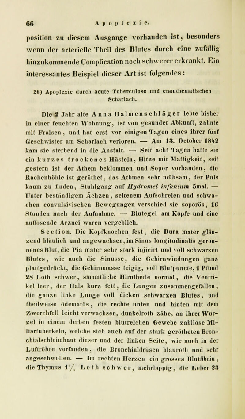 Position zu diesem Ausgange vorhanden ist, besonders wenn der arterielle Theil des Blutes durch eine zufällig hinzukommende Complication noch schwerer erkrankt. Ein interessantes Beispiel dieser Art ist folgendes: 26) Apoplexie durch acute Tnberculose und enanthematisclien Scharlach. Die 2 Jahr alte Anna Halmenschläger lebte bisher in einer feuchten Wohnung, ist von gesunder Abkunft, zahnte mit Fraisen , und hat erst vor einigen Tagen eines ihrer fünf Geschwister am Scharlach verloren, — Am 13. October 1842 kam sie sterbend in die Anstalt. — Seit acht Tagen hatte sie ein kurz, es trockenes Hüsteln, Hitze mit Mattigkeit, seit gestern ist der Athem beklommen und Sonor vorhanden , die Rachenhohle ist gerüthet, das Athmcn sehr mühsam, der Puls kaum zu tinden, Stuhlgang auf Hydrnmel infantum 5mal. — Unter beständigem Ächzen, seltenem Aufschreien und schwa- chen convulsivischen Bewegungen verschied sie soporös, 16* Stunden nach der Aufnahme. — Blutegel am Kopfe und eine auflösende Arznei waren vergeblich. Section. Die Kopfknochen fest, die Dura mater glän- zend bläulich und angewachsen, im Sinns longitudinalis geron- nenes Blut, die Pia mater sehr stark injicirt und voll schwarzen Blutes, wie auch die Sinusse, die Gehirnwindungen ganz plattgedrückt, die Gehirnmasse teigig, voll Blutpuncte, 1 Pfund 28 Loth schwer, sämmtliche Hirntheile normal, die Ventri- kel leer, der Hals kurz fett, die Lungen zusammengefallen, die ganze linke Lunge voll dicken schwarzen Blutes, und theilweise ödematüs, die rechte unten und hinten mit dem Zwerchfell leicht verwachsen, dunkelroth zähe, an ihrer Wur- zel in einem derben festen blutreichen Gewebe zahllose Mi- liartuberkeln, welche sich auch auf der stark gerütheten Bron- chialschleimhaut dieser und der linken Seite, wie auch in der Luftrohre vorfanden , die Bronchialdrüsen blauroth und sehr angeschwollen. — Im rechten Herzen ein grosses Bluffihrin , die Thymus 1'/, Loth schwer, mehrlappig, die Leber 23