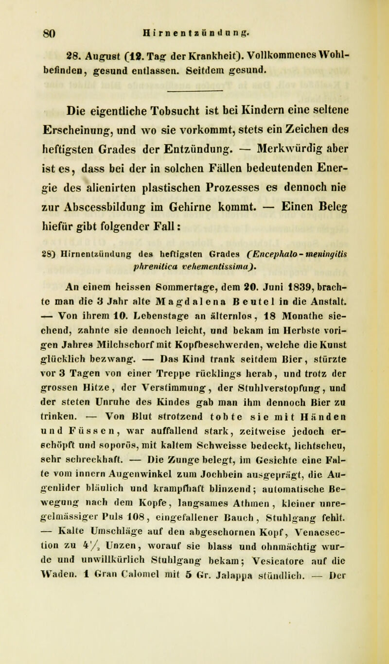 SO II i r n e n I z ii n il n n «. 28. Angust (12. Tag der Krankheit). Vollkommenes Wohl- befinden, gesund entlassen. Seitdem gesund. Die eigentliche Tobsucht ist bei Kindern eine seltene Erscheinung, und wo sie vorkommt, stets ein Zeichen des heftigsten Grades der Entzündung. — Merkwürdig aber ist es, dass bei der in solchen Fällen bedeutenden Ener- gie des alienirten plastischen Prozesses es dennoch nie zur Abscessbildung im Gehirne kommt. — Einen Beleg hiefür gibt folgender Fall: 2S) Hirnentzündung des heftigsten Grades (Encephalo-meningitis phrenilica veUemenlissima). An einem heissen Sommertage, dem 20. Juni 1839, brach- te man die 3 Jahr alte M a g d a 1 e n a B e u t e 1 in die Anstalt. — Von ihrem 10. Lebenstage an älternlos, 18 Monathe sie- chend, zahnte sie dennoch leicht, und bekam im Herbste vori- gen Jahres Milchscborf mit Kopfbeschwerden, welche die Kunst glücklich bezwang. — Das Kind trank seitdem Bier, stürzte vor 3 Tagen von einer Treppe rücklings herab, und trotz der grossen Hitze, der Verstimmung, der Sfuhlverstopfung, und der steten Unruhe des Kindes gab man ihm dennoch Bier zu trinken. <— Von Blut strotzend tobte sie mit Händen und Füssen, war auffallend stark, zeitweise jedoch er- schöpft und so porös, mit kaltem Schweisse bedeckt, lichtscheu, sehr schreckhaft. — Die Zunge belegt, im Gesichte eine Fal- te vom innern Augenwinkel zum Jochbein ausgeprägt, die Au- genlider bläulich und krampfhaft blinzend; automatische Be- wegung nach dem Kopfe, langsames Athmen , kleiner unre- gelmässiger Puls 108, eingefallener Bauch, Stuhlgang fehlt. — Kalte Umschläge auf den abgeschornen Kopf, Venacsec- tion zu 4/2 Unzen, worauf sie Mass und ohnmächtig wur- de und unwillkürlich Stuhlgang bekam; Vesicatore auf die