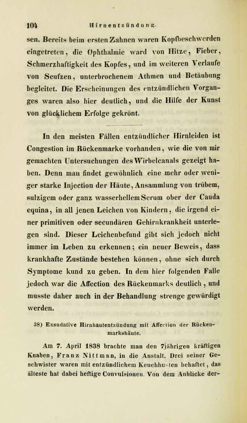 sen. Bereits beim ersten Zahnen waren Kopfbeschwerden eingetreten, die Ophthalmie ward von Hitze, Fieber, Schmerzhaftigkeit des Kopfes, und im weiteren Verlaufe von Seufzen, unterbrochenem Athmen und Betäubung begleitet. Die Erscheinungen des entzündlichen Vorgan- ges waren also hier deutlich, und die Hilfe der Kunst von glücklichem Erfolge gekrönt. In den meisten Fällen entzündlicher Hirnleiden ist Congestion im Rückenmarke vorhanden, wie die von mir gemachten Untersuchungen desYVirbelcanals gezeigt ha- ben. Denn man findet gewöhnlich eine mehr oder weni- ger starke Injection der Häute, Ansammlung von trübem, sulzigem oder ganz wasserhellem Serum ober der Cauda equina, in all jenen Leichen von Kindern, die irgend ei- ner primitiven oder secundären Gehirnkrankheit unterle- gen sind. Dieser Leichenbefund gibt sich jedoch nicht immer im Leben zu erkennen; ein neuer Beweis, dass krankhafte Zustände bestehen können, ohne sich durch Symptome kund zu geben. In dem hier folgenden Falle jedoch war die Affection des Rückenmarks deutlich , und musste daher auch in der Behandlung strenge gewürdigt werden. 38) Exsudative Hirnhautentzündung mit Affeclion der Riicken- markshäute. Am 7. April 1838 brachte man den 7jähris:en kräftigen Knaben, Franz Nittman, in die Anstalt. Drei seiner Ge- schwister waren mit entzündlichem Keuchhu>ten behaftet, das älteste hat dabei heftige Convulsionen. Von dem Anblicke der-