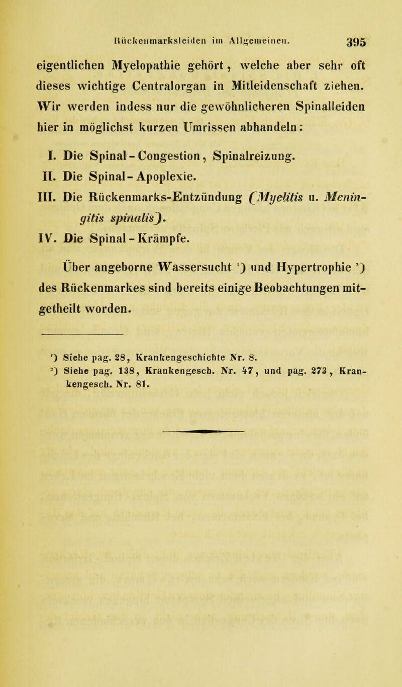 eigentlichen Myelopathie gehört, welche aber sehr oft dieses wichtige Centralorgan in Mitleidenschaft ziehen. Wir werden indess nur die gewöhnlicheren Spinalleiden hier in möglichst kurzen Umrissen abhandeln : I. Die Spinal-Congestion, Spinalreizung. II. Die Spinal-Apoplexie. III. Die Rückenmarks-Entzündung QMyelitis u. Menin- gitis spinalisj. IV. Die Spinal-Krämpfe. Über angeborne Wassersucht ') und Hypertrophie *) des Rückenmarkes sind bereits einige Reobachtungen mit- getheilt worden. ') Siehe pag. 28, Krankengeschichte Nr. 8. ') Siehe pag. 138, Krankengesch. Nr. 47, und pag. 273 r Kran- kengesch. Nr. 81.