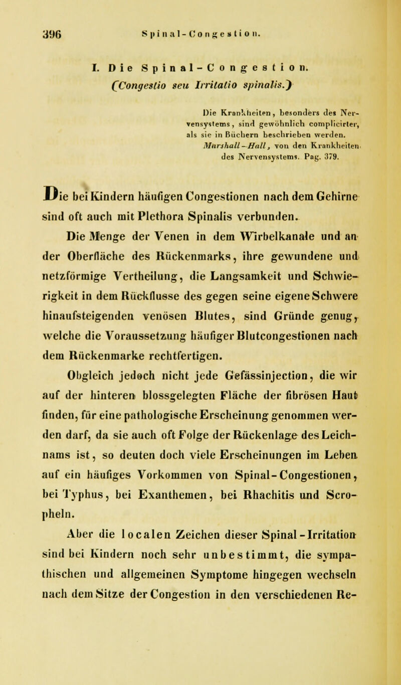 I. Die Spinal-Congestion. QCongeslio seit Irritalio spinalis.~) Die Krankheiten, besonders des Ner- vensystems, sind gewöhnlich complicirter, als sie in ßüchern beschrieben werden. Marshall—Hall, von den Krankheiten, des Nervensystems. Pag. 379. JLJie bei Kindern häufigen Congestionen nach dem Gehirne sind oft auch mit Plethora Spinalis verbunden. Die Menge der Venen in dem Wirbelkanale und an der Oberfläche des Rückenmarks, ihre gewundene und netzförmige Vertheilung, die Langsamkeit und Schwie- rigkeit in dem Rückflusse des gegen seine eigene Schwere hinaufsteigenden venösen Blutes, sind Gründe genug* welche die Voraussetzung häufiger Blutcongestionen nach dem Rückenmarke rechtfertigen. Obgleich jedoch nicht jede Gefässinjection, die wir auf der hinteren blossgelegten Fläche der fibrösen Haut finden, für eine pathologische Erscheinung genommen wer- den darf, da sie auch oft Folge der Rückenlage des Leich- nams ist, so deuten doch viele Erscheinungen im Leben auf ein häufiges Vorkommen von Spinal-Congestionen, bei Typhus, bei Exanthemen, bei Rhachitis und Scro- pheln. Aber die Iocalen Zeichen dieser Spinal-Irritation sind bei Kindern noch sehr unbestimmt, die sympa- thischen und allgemeinen Symptome hingegen wechseln nach dem Sitze der Congestion in den verschiedenen Re-