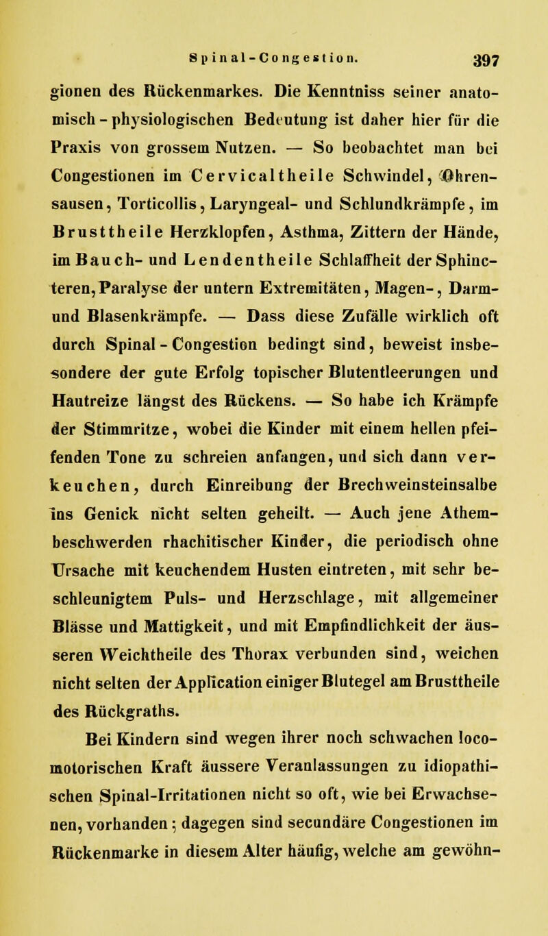 gionen des Rückenmarkes. Die Kenntniss seiner anato- misch - physiologischen Bedeutung ist daher hier für die Praxis von grossem Nutzen. — So beobachtet man bei Congestionen im Cervicaltheile Schwindel, Ohren- sausen , Torticollis, Laryngeal- und Schlundkrämpfe, im Brusttheile Herzklopfen, Asthma, Zittern der Hände, im Bauch-und Lendentheile Schlaffheit der Sphinc- teren, Paralyse der untern Extremitäten, Magen-, Darm- und Blasenkrämpfe. — Dass diese Zufälle wirklich oft durch Spinal - Congestion bedingt sind, beweist insbe- sondere der gute Erfolg topischer Blutentleerungen und Hautreize längst des Rückens. — So habe ich Krämpfe der Stimmritze, wobei die Kinder mit einem hellen pfei- fenden Tone zu schreien anfangen, und sich dann ver- keuchen, durch Einreibung der Brechweinsteinsalbe Ins Genick nicht selten geheilt. — Auch jene Atem- beschwerden rhachitischer Kinder, die periodisch ohne Ursache mit keuchendem Husten eintreten, mit sehr be- schleunigtem Puls- und Herzschlage, mit allgemeiner Blässe und Mattigkeit, und mit Empfindlichkeit der äus- seren Weichtheile des Thorax verbunden sind, weichen nicht selten der Application einiger Blutegel am Brusttheile des Rückgraths. Bei Kindern sind wegen ihrer noch schwachen loco- motorischen Kraft äussere Veranlassungen zu idiopathi- schen Spinal-Irritationen nicht so oft, wie bei Erwachse- nen, vorhanden; dagegen sind seeundäre Congestionen im Rückenmarke in diesem Alter häufig, welche am gewöhn-