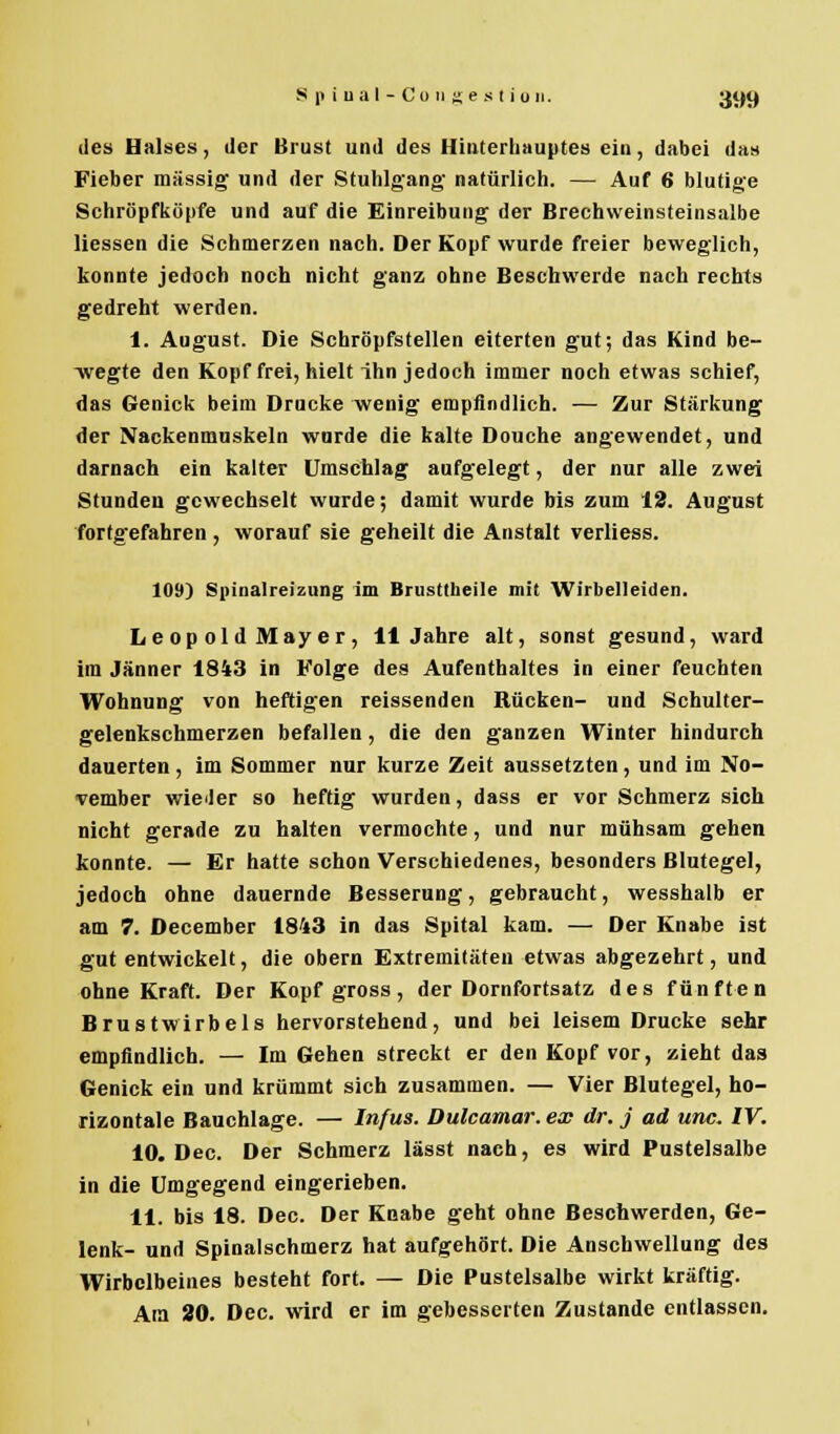 des Halses, der Brust und des Hinterhauptes ein, dabei das Fieber massig und der Stuhlgang- natürlich. — Auf 6 blutige Schröpfköpfe und auf die Einreibung der Brechweinsteinsalbe Hessen die Schmerzen nach. Der Kopf wurde freier beweglich, konnte jedoch noch nicht ganz ohne Beschwerde nach rechts gedreht werden. I. August. Die Schröpfstellen eiterten gut; das Kind be- wegte den Kopf frei, hielt ihn jedoch immer noch etwas schief, das Genick beim Drucke wenig empfindlich. — Zur Stärkung der Nackenmuskeln wurde die kalte Douche angewendet, und darnach ein kalter Umschlag aufgelegt, der nur alle zwei Stunden gewechselt wurde; damit wurde bis zum 12. August fortgefahren , worauf sie geheilt die Anstalt verliess. 109) Spinalreizung im Brusttheile mit Wirbelleiden. Leopold Mayer, 11 Jahre alt, sonst gesund, ward im Jänner 1843 in Folge des Aufenthaltes in einer feuchten Wohnung von heftigen reissenden Rücken- und Schulter- gelenkschmerzen befallen, die den ganzen Winter hindurch dauerten, im Sommer nur kurze Zeit aussetzten, und im No- vember wieder so heftig wurden, dass er vor Schmerz sich nicht gerade zu halten vermochte, und nur mühsam gehen konnte. — Er hatte schon Verschiedenes, besonders Blutegel, jedoch ohne dauernde Besserung, gebraucht, wesshalb er am 7. December 1843 in das Spital kam. — Der Knabe ist gut entwickelt, die obern Extremitäten etwas abgezehrt, und ohne Kraft. Der Kopf gross, der Dornfortsatz des fünften Brustwirbels hervorstehend, und bei leisem Drucke sehr empfindlich. — Im Gehen streckt er den Kopf vor, zieht das Genick ein und krümmt sich zusammen. — Vier Blutegel, ho- rizontale Bauchlage. — Infus. Dulcamar. ex dr. j ad unc. IV. 10. Dec. Der Schmerz lässt nach, es wird Pustelsalbe in die Umgegend eingerieben. II. bis 18. Dec. Der Knabe geht ohne Beschwerden, Ge- lenk- und Spinalschmerz hat aufgehört. Die Anschwellung des Wirbclbeines besteht fort. — Die Pustelsalbe wirkt kräftig. Ata 20. Dec. wird er im gebesserten Zustande entlassen.