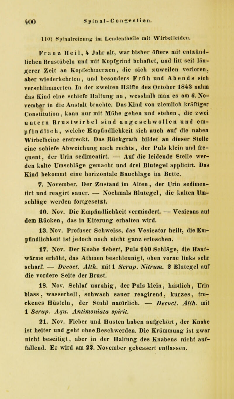 110) Spinalreizmig im Lendendieile mit Wirbel leiden. Franz Heil, 4 Jahr alt, war bisher öfters mit entzünd- lichen Brustübeln und mit Kopfgrind behaftet, und litt seit län- gerer Zeit an Kopfschmerzen, die sich zuweilen verloren, aber wiederkehrten , und besonders Früh und Abends sich verschlimmerten. In der zweiten Hälfte des October 1843 nahm das Kind eine schiefe Haltung- an , wesshalb man es am 6. No- vember in die Anstalt brachte. Das Kind von ziemlich kräftiger Constitution, kann nur mit Mühe gehen und stehen, die zwei untern Brustwirbel sind angeschwollen und em- pfindlich, welche Empfindlichkeit sich auch auf die nahen Wirbelbeine erstreckt. Das RUckgrath bildet an dieser Stelle eine schiefe Abweichung nach rechts , der Puls klein und fre- quent, der Urin sedimentirt. — Auf die leidende Stelle wer- den kalte Umschläge gemacht und drei Blutegel applicirt. Das Kind bekommt eine horizontale Bauchlage im Bette. 7. November. Der Zustand im Alten , der Urin sedimen- tirt und reagirt sauer. — Nochmals Blutegel, die kalten Um- schläge werden fortgesetzt. 10. Nov. Die Empfindlichkeit vermindert. — Vesicans auf dem Rücken, das in Eiterung erhalten wird. 13. Nov. Profuser Schweiss, das Vesicator heilt, die Em- pfindlichkeit ist jedoch noch nicht ganz erloschen. 17. Nov. Der Knabe fiebert, Puls 140 Schläge, die Haut- •wärme erhöht, das Athmen beschleunigt, oben vorne links sehr scharf. — Decocl. Alth. mit 1 Scrup. Nitrum. 2 Blutegel auf die vordere Seite der Brust. 18. Nov. Schlaf unruhig, der Puls klein, här-tlich, Urin blass , wasserhell, schwach sauer reagirend, kurzes, tro- ckenes Hüsteln, der Stuhl natürlich. — Decocl. Allh. mit 1 Scrup. Aqu. Antimoniala spirit. 21. Nov. Fieber und Husten haben aufgehört, der Knabe ist heiter und geht ohne Beschwerden. Die Krümmung ist zwar nicht beseitigt, aber in der Haltung des Knabens nicht auf- fallend. Er wird am 22. November gebessert entlassen.