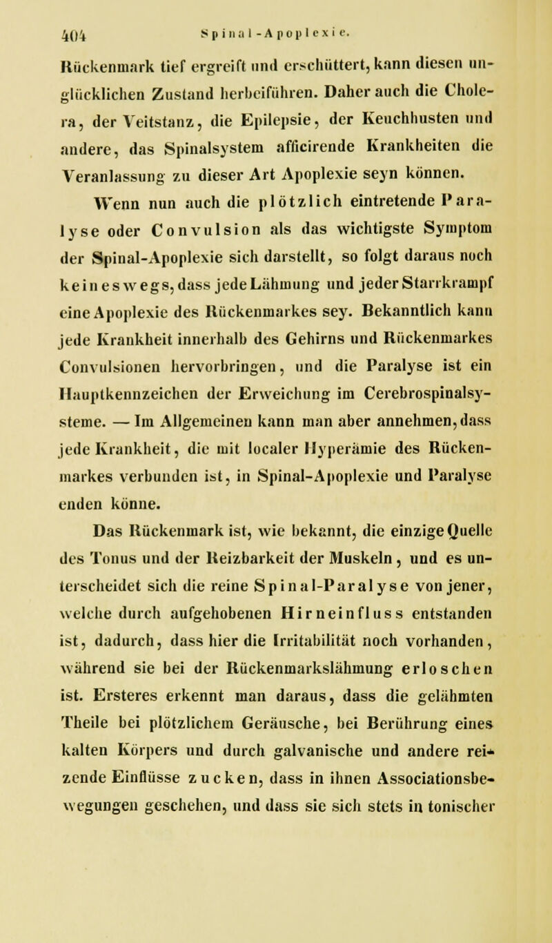 Rückenmark tief ergreift und erschüttert, kann diesen un- glücklichen Zustand herbeiführen. Daher auch die Chole- ra, der Veitstanz, die Epilepsie, der Keuchhusten und andere, das Spinalsystem afficirende Krankheiten die Veranlassung zu dieser Art Apoplexie seyn können. Wenn nun auch die plötzlich eintretende Para- lyse oder Convulsion als das wichtigste Symptom der Spinal-Apoplexie sich darstellt, so folgt daraus noch keineswegs, dass jede Lähmung und jeder Starrkrampf eine Apoplexie des Rückenmarkes sey. Rekanntlich kann jede Krankheit innerhalb des Gehirns und Rückenmarkes Convulsionen hervorbringen, und die Paralyse ist ein Hauptkennzeichen der Erweichung im Cerebrospinalsy- steme. — Im Allgemeinen kann man aber annehmen, dass jede Krankheit, die mit localer Hyperämie des Rücken- markes verbunden ist, in Spinal-Apoplexie und Paralyse enden könne. Das Rückenmark ist, wie bekannt, die einzige Quelle des Tonus und der Reizbarkeit der Muskeln , und es un- terscheidet sich die reine Spinal-Paralyse von jener, welche durch aufgehobenen Hirneinfluss entstanden ist, dadurch, dass hier die Irritabilität noch vorhanden, während sie bei der Rückenmarkslähmung erloschen ist. Ersteres erkennt man daraus, dass die gelähmten Theile bei plötzlichem Geräusche, bei Berührung eines kalten Körpers und durch galvanische und andere rei* zende Einflüsse zucken, dass in ihnen Associationsbe- wegungen geschehen, und dass sie sich stets in tonischer