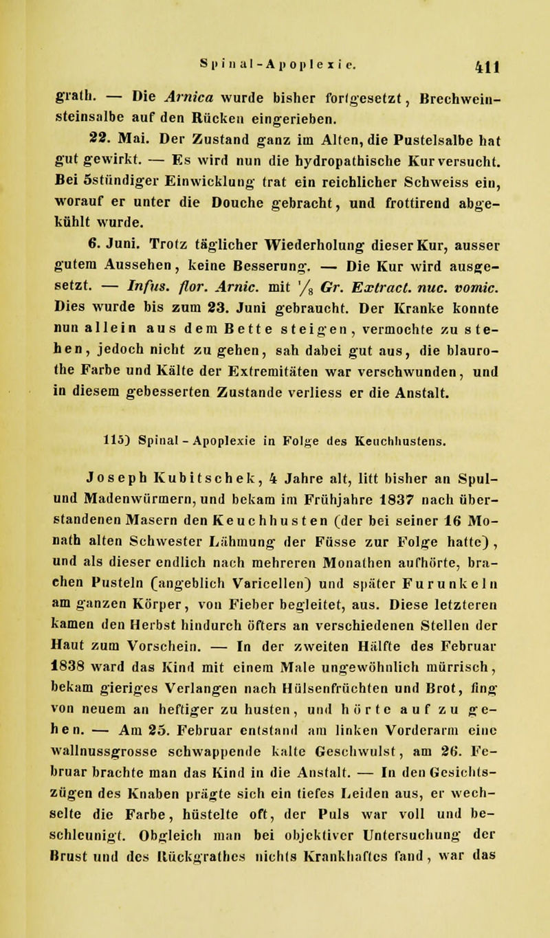 gralh. — Die Arnica wurde bisher forlgesetzt, Brechwein- steinsalbe auf den Rücken eingerieben. 22. Mai. Der Zustand ganz im Alten, die Pustelsalbe hat gut gewirkt. — Es wird nun die hydropathische Kur versucht. Bei östündiger Einwicklang trat ein reichlicher Schweiss ein, worauf er unter die Douche gebracht, und frottirend abge- kühlt wurde. 6. Juni. Trotz täglicher Wiederholung dieser Kur, ausser gutem Aussehen, keine Besserung. — Die Kur wird ausge- setzt. — Infus, flor. Arnic. mit '/8 Gr. Exlract. nuc. vomic. Dies wurde bis zum 23. Juni gebraucht. Der Kranke konnte nun allein aus dem Bette steigen, vermochte zu ste- hen, jedoch nicht zu gehen, sah dabei gut aus, die blauro- the Farbe und Kälte der Extremitäten war verschwunden, und in diesem gebesserten Zustande verliess er die Anstalt. 115) Spinal - Apoplexie in Folge des Keuchliuslens. Joseph Kubitschek, 4 Jahre alt, litt bisher an Spul- und Madenwürmern, und bekam im Frühjahre 1837 nach über- standenen Masern den Keuchhusten (der bei seiner 16 Mo- nath alten Schwester Lähmung der Füsse zur Folge hatte) , und als dieser endlich nach mehreren Monathen aufhörte, bra- chen Pusteln ([angeblich Varicellen) und später Furunkeln am ganzen Körper, von Fieber begleitet, aus. Diese letzteren kamen den Herbst hindurch öfters an verschiedenen Stellen der Haut zum Vorschein. — In der zweiten Hälfte des Februar 1838 ward das Kind mit einem Male ungewöhnlich mürrisch, bekam gieriges Verlangen nach Hülsenfrüchten und Brot, fing von neuem an heftiger zu husten, und hörte auf zu ge- hen. — Am 25. Februar entstand am linken Vorderarm eine wallnussgrosse schwappende kalte Geschwulst, am 26. Fe- bruar brachte man das Kind in die Anstalt. — In den Gesichts- zügen des Knaben prägte sich ein tiefes Leiden aus, er wech- selte die Farbe, hüstelte oft, der Puls war voll und be- schleunigt. Obgleich man bei objektiver Untersuchung der Brust und des [lückgrathes nichts Krankhaftes fand, war das
