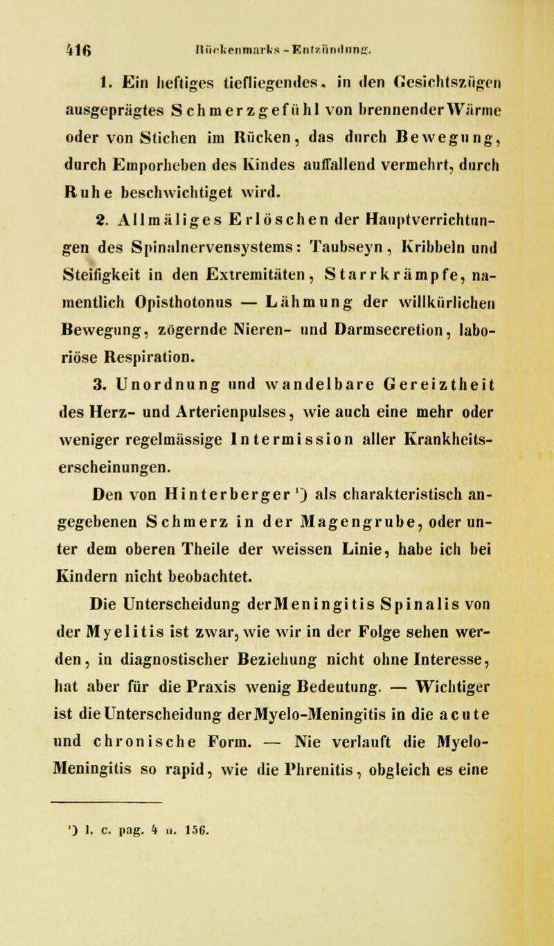 1. Ein heftiges tiefliegendes, in den Gesichtszügen ausgeprägtes Schmerzgefühl von brennender Wärme oder von Stichen im Rücken, das durch Bewegung, durch Emporheben des Kindes auftauend vermehrt, durch Ruhe beschwichtiget wird. 2. Allmäliges Er löschen der Hauptverrichtun- gen des Spinalnervensystems: Taubseyn, Kribbeln und Steifigkeit in den Extremitäten, Starrkrämpfe, na- mentlich Opisthotonus — Lähmung der willkürlichen Bewegung, zögernde Nieren- und Darmsecretion, labo- riöse Respiration. 3. Unordnung und wandelbare Gereiztheit des Herz- und Arterienpulses, wie auch eine mehr oder weniger regelmässige lntermission aller Krankheits- erscheinungen. Den von Hinterberger') als charakteristisch an- gegebenen Schmerz in der Magengrube, oder un- ter dem oberen Theile der weissen Linie, habe ich bei Kindern nicht beobachtet. Die Unterscheidung derMeningi tis Spinalis von der Myelitis ist zwar, wie wir in der Folge sehen wer- den, in diagnostischer Beziehung nicht ohne Interesse, hat aber für die Praxis wenig Bedeutung. — Wichtiger ist die Unterscheidung derMyelo-Meningitis in die acute und chronische Form. — Nie verlauft die Myelo- Meningitis so rapid, wie die Phrenitis, obgleich es eine ') 1. c. nag. 4 ii. 156.