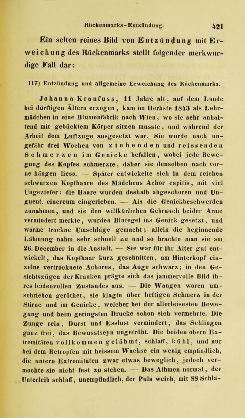 Ein selten reines Bild von Entzündung mit Er- weichung des Rückenmarks stellt folgender merkwür- dige Fall dar: 117) Entzündung und allgemeine Erweichung des Bückenmarks. Johanna Kranfuss, 11 Jahre alt, auf dem Lande bei dürftigen Altern erzogen , kam im Herbste 1843 als Lehr- mädchen in eine Blumenfabrik nach Wien, wo sie sehr anhal- tend mit gebücktem Körper sitzen musste, und während der Arbeit dem Luftzuge ausgesetzt war. Sie wurde nach un- gefähr drei Wochen von ziehenden und r e i s s e n d e n Schmerzen im Genicke befallen, wobei jede Bewe- gung des Kopfes schmerzte, daher sie denselben nach vor- ne hängen liess. — Später cutwickelte sich in dem reichen schwarzen Kopfhaare des Mädchens Achor capitis, mit viel Ungeziefer: die Haare wurden deshalb abgeschoren und Un- gueut. cinereum eingerieben. — Als die Genickbeschwerden zunahmen, und sie den willkürlichen Gebrauch beider Arme vermindert merkte, wurden Blutegel ins Genick gesetzt, und warme trockne Umschläge gemacht ; allein die beginnende Lähmung nahm sehr schnell zu und so brachte man sie am 26. December in die Anstalt. — Sie war für ihr Alter gut ent- wickelt, das Kopfhaar kurz geschnitten, am Hinterkopf ein- zelne vertrocknete Achores, das Auge schwarz; in den Ge- sichtszügen der Kranken prägte sich das jammervolle Bild ih- res leidenvollen Zustandes aus. — Die Wangen waren um- schrieben geröthet, sie klagte über heftigen Schmerz in der Stirne und im Genicke, welcher bei der allerleisesten Bewe- gung und beim geringsten Drucke schon sich vermehrte. Die Zunge rein, Durst und Esslust vermindert, das Schlingen ganz frei, das Bewusstseyn ungetrübt. Die beiden obern Ex- tremitäten vollko mm cn gel ahmt, schlaff, kühl, und nur bei dem Betropfen mit heissem Wachse ein wenig empfindlich, die untern Extremitäten zwar etwas beweglich, jedoch ver- mochte sie nicht fest zu stehen. — Das Athmcn normal, der Unterleib schlaff, unempfindlich, der Puls weich, mit 88Schlä-