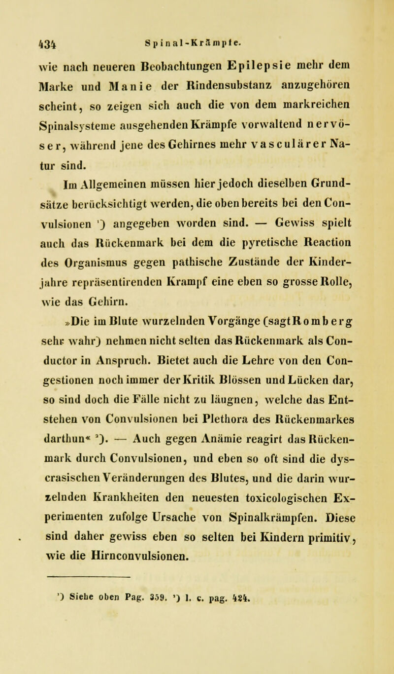 wie nach neueren Beobachtungen Epilepsie mehr dem Marke und Manie der Rindensubstanz anzugehören scheint, so zeigen sich auch die von dem markreichen Spinalsysteme ausgehenden Krämpfe vorwaltend nervö- ser, wahrend jene des Gehirnes mehr vasculärer Na- tur sind. Im Allgemeinen müssen hier jedoch dieselben Grund- sätze berücksichtigt werden, die oben bereits bei den Con- vulsionen ') angegeben worden sind. — Gewiss spielt auch das Rückenmark bei dem die pyretische Reaction des Organismus gegen pathische Zustände der Kinder- jahre repräsentirenden Krampf eine eben so grosse Rolle, wie das Gehirn. »Die im Blute wurzelnden Vorgänge fsagtRomberg sehr wahr) nehmen nicht selten das Rückenmark alsCon- ductor in Anspruch. Bietet auch die Lehre von den Con- gestionen noch immer der Kritik Blossen und Lücken dar, so sind doch die Fälle nicht zu läugnen, welche das Ent- stehen von Convulsionen bei Plethora des Rückenmarkes darthun« J). — Auch gegen Anämie reagirt das Kücken- mark durch Convulsionen, und eben so oft sind die dys- crasischen Veränderungen des Blutes, und die darin wur- zelnden Krankheiten den neuesten toxicologischen Ex- perimenten zufolge Ursache von Spinalkrämpfen. Diese sind daher gewiss eben so selten bei Kindern primitiv, wie die Hirnconvulsionen. ') Siehe oben Pag. 359. ') 1. c. pag. 484.