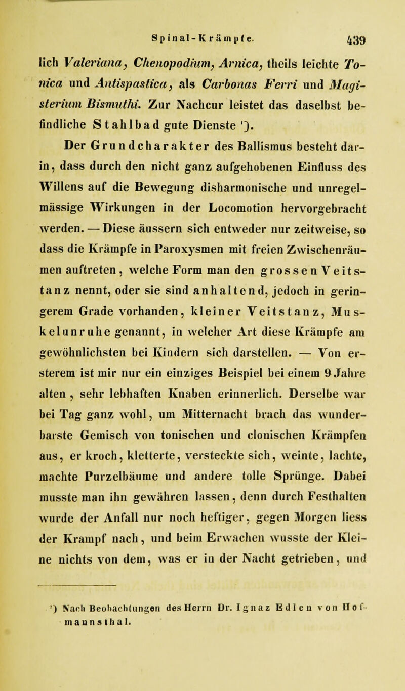 lieh Valeriana, Chenopodium, Arnica, theils leichte To- nica und Antispastica, als Carbonas Ferri und Magi- sterium Bismuthi. Zur Nachcur leistet das daselbst be- findliche S t ahlbad gute Dienste '). Der Grundcharakter des Ballismus besteht dar- in, dass durch den nicht ganz aufgehobenen Einfluss des Willens auf die Bewegung disharmonische und unregel- mässige Wirkungen in der Locomotion hervorgebracht werden. — Diese äussern sich entweder nur zeitweise, so dass die Krämpfe in Paroxysmen mit freien Zwischenräu- men auftreten , welche Form man den grossenVeits- tanz nennt, oder sie sind anhaltend, jedoch in gerin- gerem Grade vorhanden, kleiner Veitstanz, Mus- kelunruhe genannt, in welcher Art diese Krämpfe am gewöhnlichsten bei Kindern sich darstellen. — Von er- sterem ist mir nur ein einziges Beispiel bei einem 9 Jahre alten , sehr lebhaften Knaben erinnerlich. Derselbe war bei Tag ganz wohl, um Mitternacht brach das wunder- barste Gemisch von tonischen und clonischen Krämpfen aus, er kroch, kletterte, versteckte sich, weinte, lachte, machte Purzelbäume und andere tolle Sprünge. Dabei musste man ihn gewähren lassen, denn durch Festhalten wurde der Anfall nur noch heftiger, gegen Morgen liess der Krampf nach, und beim Erwachen wusste der Klei- ne nichts von dem, was er in der Nacht getrieben, und ') Nach Beobachtungen des Herrn Dr. Ignaz Edlen von Her- manns thal.