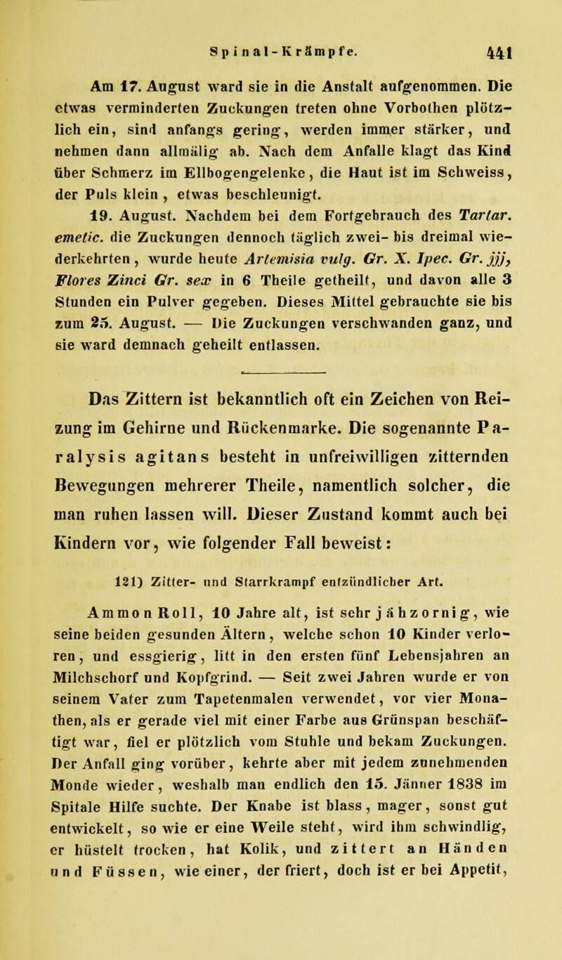 Am 17. August ward sie in die Anstalt aufgenommen. Die etwas verminderten Zuckungen treten ohne Vorbothen plötz- lich ein, sind anfangs gering, werden immer stärker, und nehmen dann allrnälig ab. Nach dem Anfalle klagt das Kind über Schmerz im Ellbogengelenkc, die Haut ist im Schweiss, der Puls klein , etwas beschleunigt. 19. August. Nachdem bei dem Fortgebrauch des Tarlar. emetic. die Zuckungen dennoch täglich zwei- bis dreimal wie- derkehrten , wurde heute Arlemisia vulg. Gr. X. Ipec. Gr.jjj, Flores Zinci Gr. sex in 6 Theile getheilt, und davon alle 3 Stunden ein Pulver gegeben. Dieses Mittel gebrauchte sie bis zum 25. August. — Die Zuckungen verschwanden ganz, und sie ward demnach geheilt entlassen. Das Zittern ist bekanntlich oft ein Zeichen von Rei- zung im Gehirne und Rückenmarke. Die sogenannte Pa- ralysis agitans besteht in unfreiwilligen zitternden Bewegungen mehrerer Theile, namentlich solcher, die man ruhen lassen will. Dieser Zustand kommt auch bei Kindern vor, wie folgender Fall beweist: 181) Zitier- und Slarrkrampf entzündlicher Art. AmmonRoll, 10 Jahre alt, ist sehr jähzornig, wie seine beiden gesunden Altern , welche schon 10 Kinder verlo- ren , und essgierig, litt in den ersten fünf Lebensjahren an Milchschorf und Kopfgrind. — Seit zwei Jahren wurde er von seinem Vater zum Tapetenmalen verwendet, vor vier Mona- then, als er gerade viel mit einer Farbe aus Grünspan beschäf- tigt war, fiel er plötzlich vom Stuhle und bekam Zuckungen. Der Anfall ging vorüber, kehrte aber mit jedem zunehmenden Monde wieder, weshalb man endlich den 15. Jänner 1838 im Spitale Hilfe suchte. Der Knabe ist blass, mager, sonst gut entwickelt, so wie er eine Weile steht, wird ihm schwindlig, er hüstelt trocken, hat Kolik, und zittert an Händen und Füssen, wie einer, der friert, doch ist er bei Appetit,