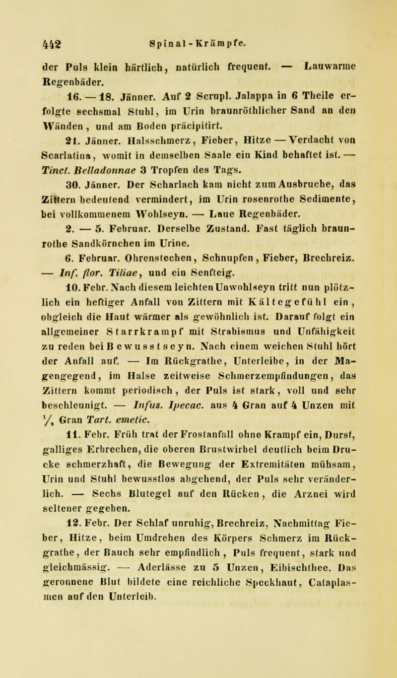 der Puls klein härtlich, natürlich frequent. — Lauwarme Regenbäder. 16. — i8. Jänner. Auf 2 Scrupl. Jalappa in 6 Theile er- folgte sechsmal Stuhl, im Urin braunröthlicher Sand an den Wänden , und am Boden präeipitirt. 21. Jänner. Halsschmerz, Fieber, Hitze — Verdacht von Scarlatina, womit in demselben Saale ein Kind behaftet ist. — Tinct. Bettadonnae 3 Tropfen des Tags. 30. Jänner. Der Scharlach kam nicht zum Ausbruche, das Zittern bedeutend vermindert, im Urin rosenrothe Sedimente, bei vollkommenem Wohlseyn. —■ Laue Regenbäder. 2. — 5. Februar. Derselbe Zustand. Fast täglich braun- rothe Sandkörnchen im Urine. 6. Februar. Ohrenstechen, Schnupfen, Fieber, Brechreiz. — Inf. flor. Tiliae, und ein Senfteig. 10. Febr. Nach diesem leichten Unwohlseyn tritt nun plötz- lich ein heftiger Anfall von Zittern mit Kältegefühl ein, obgleich die Haut wärmer als gewöhnlich ist. Darauf folgt ein allgemeiner Starrkrampf mit Strabismus und Unfähigkeit zu reden bei Bewusstseyn. Nach einem weichen Stuhl hört der Anfall auf. — Im Rückgrathe, Unterleibe, in der Ma- gengegend, im Halse zeitweise Schmerzempfindungen, das Zittern kommt periodisch, der Puls ist stark, voll und sehr beschleunigt. — Infus. Ipecac. aus 4 Gran auf 4 Unzen mit '/, Gran Tart. emelic. 11. Febr. Früh trat der Frostanfall ohne Krampf ein, Durst, galliges Erbrechen, die oberen Brustwirbel deutlich beim Dru- cke schmerzhaft, die Bewegung der Extremitäten mühsam, Urin und Stuhl bewusstlos abgehend, der Puls sehr veränder- lich. — Sechs Blutegel auf den Rücken , die Arznei wird seltener gegeben. 12. Febr. Der Schlaf unruhig, Brechreiz, Nachmittag Fie- ber, Hitze, beim Umdrehen des Körpers Schmerz im Rück- grathe, der Bauch sehr empfindlich, Puls frequent, stark und gleichmässig. —■ Aderlässe zu 5 Unzen, Eibischthee. Das geronnene Blut bildete eine reichliche Speckhaut, Cataplas- men auf den Unterleib.