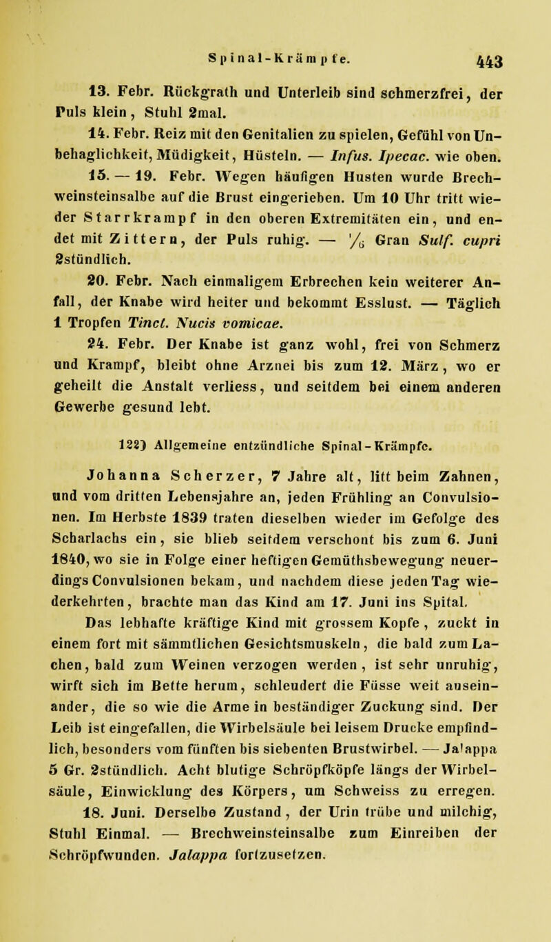 13. Febr. Rückgrath und Unterleib sind schmerzfrei, der Puls klein , Stuhl 2mal. 14. Febr. Reiz mit den Genitalien zu spielen, Gefühl von Un- behaglichkeit, Müdigkeit, Hüsteln. — Infus. Ipecac. wie oben. 15. — 19. Febr. Wegen häufigen Husten wurde Brech- weinsteinsalbe auf die Brust eingerieben. Um 10 Uhr tritt wie- der Starrkrampf in den oberen Extremitäten ein, und en- det mit Zittern, der Puls ruhig. — '/6 Gran Sulf. cupri ^stündlich. 20. Febr. Nach einmaligem Erbrechen kein weiterer An- fall, der Knabe wird heiter und bekommt Esslust. — Täglich 1 Tropfen Tinct. Nucis vomicae. 24. Febr. Der Knabe ist ganz wohl, frei von Schmerz und Krampf, bleibt ohne Arznei bis zum 12. März, wo er geheilt die Anstalt verliess, und seitdem bei einem anderen Gewerbe gesund lebt. 128) Allgemeine entzündliche Spinal-Krämpfe. Johanna Scherzer, 7 Jahre alt, litt beim Zahnen, and vom dritten Lebensjahre an, jeden Frühling an Convulsio- nen. Im Herbste 183.9 traten dieselben wieder im Gefolge des Scharlachs ein , sie blieb seitdem verschont bis zum 6. Juni 1840, wo sie in Folge einer heftigen Gemüthsbewegung neuer- dings Convulsionen bekam, und nachdem diese jeden Tag wie- derkehrten, brachte man das Kind am 17. Juni ins Spital. Das lebhafte kräftige Kind mit grossem Kopfe , zuckt in einem fort mit sämmtlichen Gesichtsmuskeln, die bald zum La- chen, bald zum Weinen verzogen werden, ist sehr unruhig, wirft sich im Bette herum, schleudert die Füsse weit ausein- ander, die so wie die Armein beständiger Zuckung sind. Der Leib ist eingefallen, die Wirbelsäule bei leisem Drucke empfind- lich, besonders vom fünften bis siebenten Brustwirbel. — Jalappa 5 Gr. 2stündJich. Acht blutige Schröpfköpfe längs der Wirbel- säule, Einwicklung des Körpers, um Schweiss zu erregen. 18. Juni. Derselbe Zustand, der Urin trübe und milchig, Stuhl Einmal. — Brechweinsteinsalbe zum Einreiben der Schröpfwunden. Jalappa fortzusetzen.