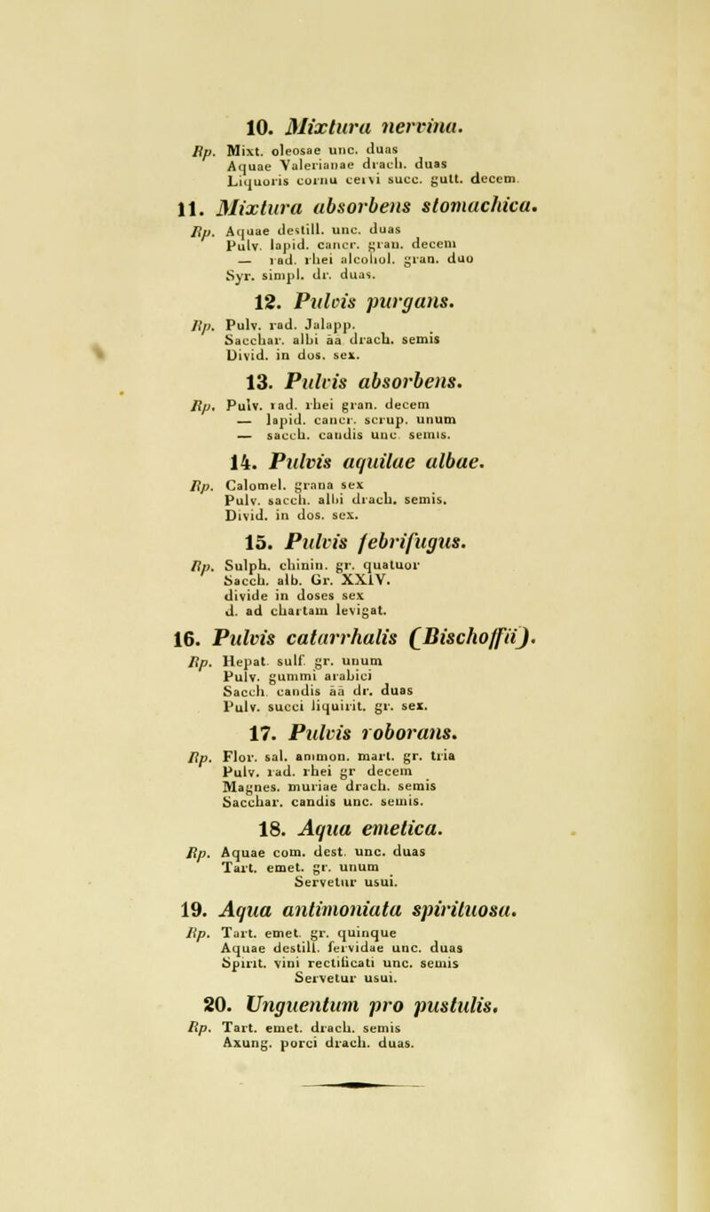 10. Mixtum nervina. Bp. Mixt, oleosae unc. tluas Aquae Valerianae drach. duas Liquoris cornu ceivi succ. gult. decem 11. Mixtum absorbens stomachica. Bp. Aquae deslill. unc. duas Pulv. lapid. cancr. gran. decem — rad. rhei alcoliol. gran. duo Syr. simpl. dr. duas. 12. Puleis purgans. Bp» Pulv. rad. Ja läpp. Saccliar. albi äa drach. semis Divid. in dos. sex. 13. Pulvis absorbens. Bp, Pulv. iad. rhei gran. decem — lapid. cancr. scrup. unum — sacch. caudis unc semis. 14. Pulvis aquilae albae. Bp. Calomel. grana sex Pulv. sacch. all»i drach. semis. Divid. in dos. sex. 15. Pulvis febrifugus. Bp. Sulph. chinin. gr. quatuor Sacch. alb. Gr. XXlV. divide in doses sex d. ad chartam levigat. 16. Pulvis catarrhalis (Bi&choffii'}* Bp. Hepat. sulf. gr. unum Pulv. gummi arahici Sacch. candis aä dr. duas Pulv. succi liquirit. gr. sex. 17. Pulvis roborans. Bp. Flor, sah ammon. marl. gr. tria Pulv. lad. rhei gr decem Magnes. muriae drach. semis Sacchar. candis unc. semis. 18. Aqua emetica. Bp. Aquae com. dest. unc. duas Tart. emet. gr. unum ServeLur usui. 19. Aqua antimoniata spirüuosu. Bp. Tart. emet. gr. quinque Aquae destill. fervidae unc. duas Spirit, vini rectilicati unc. semis Servetur usui. 20. Unguentum pro pustulis. Bp. Tart. emet. drach. semis Axung. porci drach. duas.