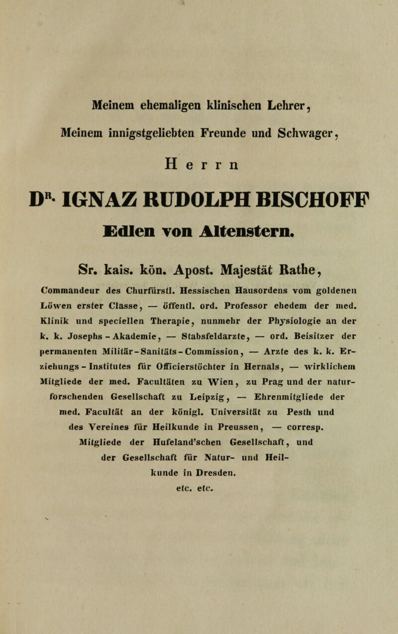 Meinem ehemaligen klinischen Lehrer, Meinem innigstgeliebten Freunde und Schwager, Herrn DB IGNAZ RUDOLPH BISCHOFF Edlen von Altenstern. Sr. kais. kön. Apost. Majestät Rathe, Commandeur des Churfürstl. Hessischen Hausordens vom goldenen Löwen erster Classe, — öffentl. ord. Professor ehedem der med. Klinik und speciellen Therapie, nunmehr der Physiologie an der k. k. Josephs-Akademie, — Stabsfeldarzte, — ord. Beisitzer der permanenten Militär-Sanitäts-Commission, — Arzte des k. k. Er- ziehungs-Institutes für Officierstüchter in Hernais, — wirklichem Mitgliede der med. Facultäten zu Wien, zu Prag und der natur- forschenden Gesellschaft zu Leipzig, — Ehrenmitgliede der med. Facultät an der kb'nigl. Universität zu Pesth und des Vereines für Heilkunde in Preussen, — corresp. Mitgliede der Hufeland'schen Gesellschaft, und der Gesellschaft für Piatur- und Heil- kunde in Dresden, etc. etc.