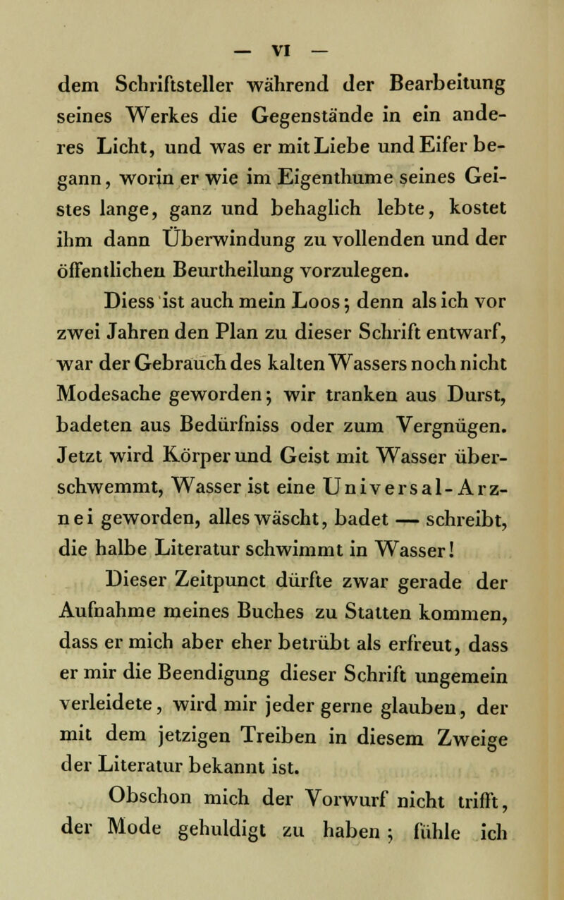 dem Schriftsteller während der Bearbeitung seines Werkes die Gegenstände in ein ande- res Licht, und was er mit Liebe und Eifer be- gann , worin er wie im Eigenthume seines Gei- stes lange, ganz und behaglich lebte, kostet ihm dann Überwindung zu vollenden und der öffentlichen Beurtheilung vorzulegen. Diess ist auch mein Loos; denn als ich vor zwei Jahren den Plan zu dieser Schrift entwarf, war der Gebrauch des kalten Wassers noch nicht Modesache geworden; wir tranken aus Durst, badeten aus Bedürfniss oder zum Vergnügen. Jetzt wird Körper und Geist mit Wasser über- schwemmt, Wasser ist eine Universal-Arz- n e i geworden, alles wäscht, badet — schreibt, die halbe Literatur schwimmt in Wasser! Dieser Zeitpunct dürfte zwar gerade der Aufnahme meines Buches zu Stalten kommen, dass er mich aber eher betrübt als erfreut, dass er mir die Beendigung dieser Schrift ungemein verleidete, wird mir jeder gerne glauben, der mit dem jetzigen Treiben in diesem Zweige der Literatur bekannt ist. Obschon mich der Vorwurf nicht trifft, der Mode gehuldigt zu haben ; fühle ich