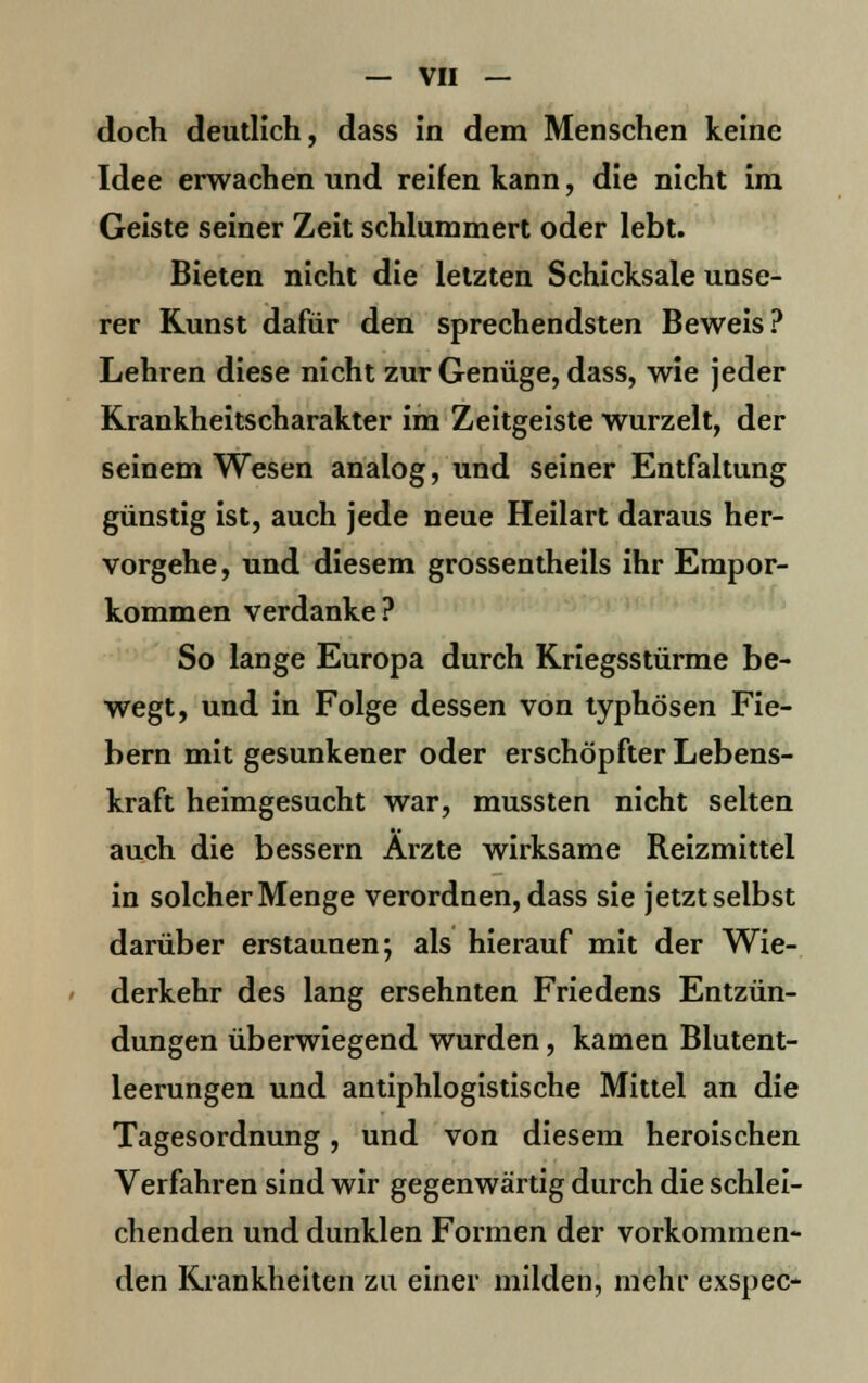 doch deutlich, dass in dem Menschen keine Idee erwachen und reifen kann, die nicht im Geiste seiner Zeit schlummert oder lebt. Bieten nicht die letzten Schicksale unse- rer Kunst dafür den sprechendsten Beweis? Lehren diese nicht zur Genüge, dass, wie jeder Krankheitscharakter im Zeitgeiste wurzelt, der seinem Wesen analog, und seiner Entfaltung günstig ist, auch jede neue Heilart daraus her- vorgehe, und diesem grossentheils ihr Empor- kommen verdanke? So lange Europa durch Kriegsstürme be- wegt, und in Folge dessen von typhösen Fie- bern mit gesunkener oder erschöpfter Lebens- kraft heimgesucht war, mussten nicht selten auch die bessern Ärzte wirksame Reizmittel in solcher Menge verordnen, dass sie jetzt selbst darüber erstaunen; als hierauf mit der Wie- derkehr des lang ersehnten Friedens Entzün- dungen überwiegend wurden, kamen Blutent- leerungen und antiphlogistische Mittel an die Tagesordnung, und von diesem heroischen Verfahren sind wir gegenwärtig durch die schlei- chenden und dunklen Formen der vorkommen- den Krankheiten zu einer milden, mehr exspec-