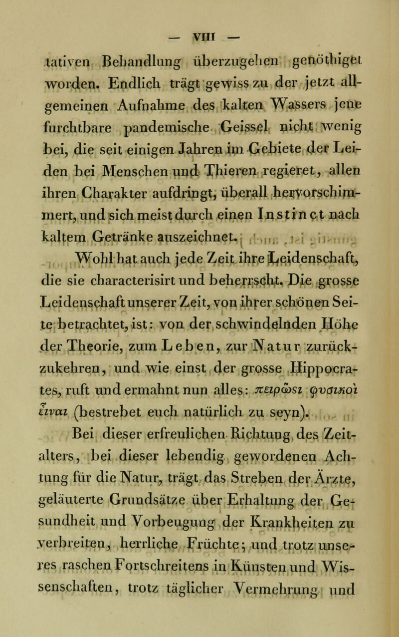 lativen Behandlung überzugehen genöthiget worden. Endlich trägt gewiss zu der jetzt all- gemeinen Aufnahme des kalten Wassers jene furchtbare pandemische Geissei nicht wenig bei, die seit einigen Jahren im Gebiete der Lei- den bei Menschen und Thieren regieret, allen ihren Charakter aufdringt, überall hervorschim- mert, und sich meist durch einen I n s t i n c t nach kaltem Getränke auszeichnet. Wohl hat auch jede Zeit ihre Leidenschaft, die sie characterisirt und beherrscht. Die grosse Leidenschaft unserer Zeit, von ihrer schönen Sei- te betrachtet,ist: von der schwindelnden Höhe der Theorie, zum Leben, zur Natur zurück- zukehren, und wie einst der grosse Hippocra- tes, ruft und ermahnt nun alles: xeip&si (pvaiKch hvai (bestrebet euch, natürlich zu seyn). Bei dieser erfreulichen Richtung des Zeit- alters, bei dieser lebendig gewordenen Ach- tung für die Natur, trägt das Streben der Ärzte, geläuterte Grundsätze über Erhaltung der Ge- sundheit und Vorbeugung der Krankheiten zu verbreiten, herrliche Früchte; und trotz unse- res raschen Fortschreitens in Künsten und Wis- senschaften, trotz täglicher Vermehrung und