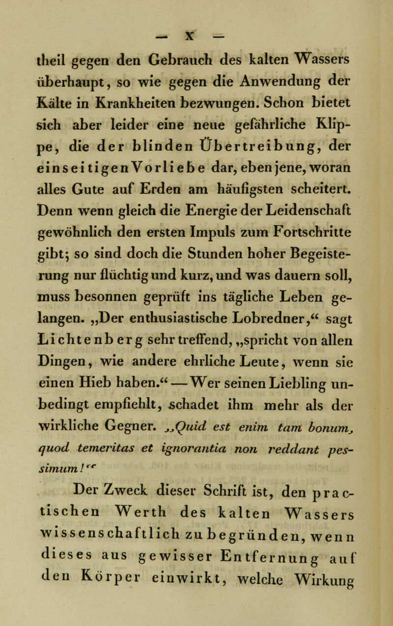 theil gegen den Gebrauch des kalten Wassers überhaupt, so wie gegen die Anwendung der Kälte in Krankheiten bezwungen. Schon bietet sich aber leider eine neue gefährliche Klip- pe, die der blinden Übertreibung, der einseitigenVorliebe dar, eben jene, woran alles Gute auf Erden arn häufigsten scheitert. Denn wenn gleich die Energie der Leidenschaft gewöhnlich den ersten Impuls zum Fortschritte gibt; so sind doch die Stunden hoher Begeiste- rung nur flüchtig und kurz, und was dauern soll, muss besonnen geprüft ins tägliche Leben ge- langen. „Der enthusiastische Lobredner, sagt Lichtenberg sehr treffend, „spricht von allen Dingen, wie andere ehrliche Leute, wenn sie einen Hieb haben. — Wer seinen Liebling un- bedingt empfiehlt, schadet ihm mehr als der wirkliche Gegner. _,_,Quid est enim tarn bonum_, quod temeritas et ignorantia non reddant pes- simum!cc Der Zweck dieser Schrift ist, den prac- tischen Werth des kalten Wassers wissenschaftlich zu begründen, wenn dieses aus gewisser Entfernung auf den Körper einwirkt, welche Wirkung