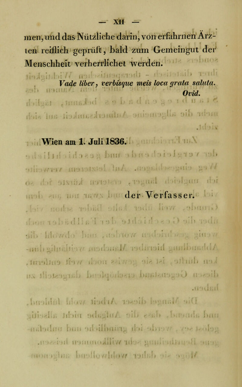 men, und das Nützliche darin, von erfahrnen Ärz- ten reiflich geprüft, bald zum Gemeingut der Menschheit verherrlichet werden. Vade über, verbisque meis loca grata salata. Ovid. Wien am 1. Juli 1836. der Verfasser. ' m