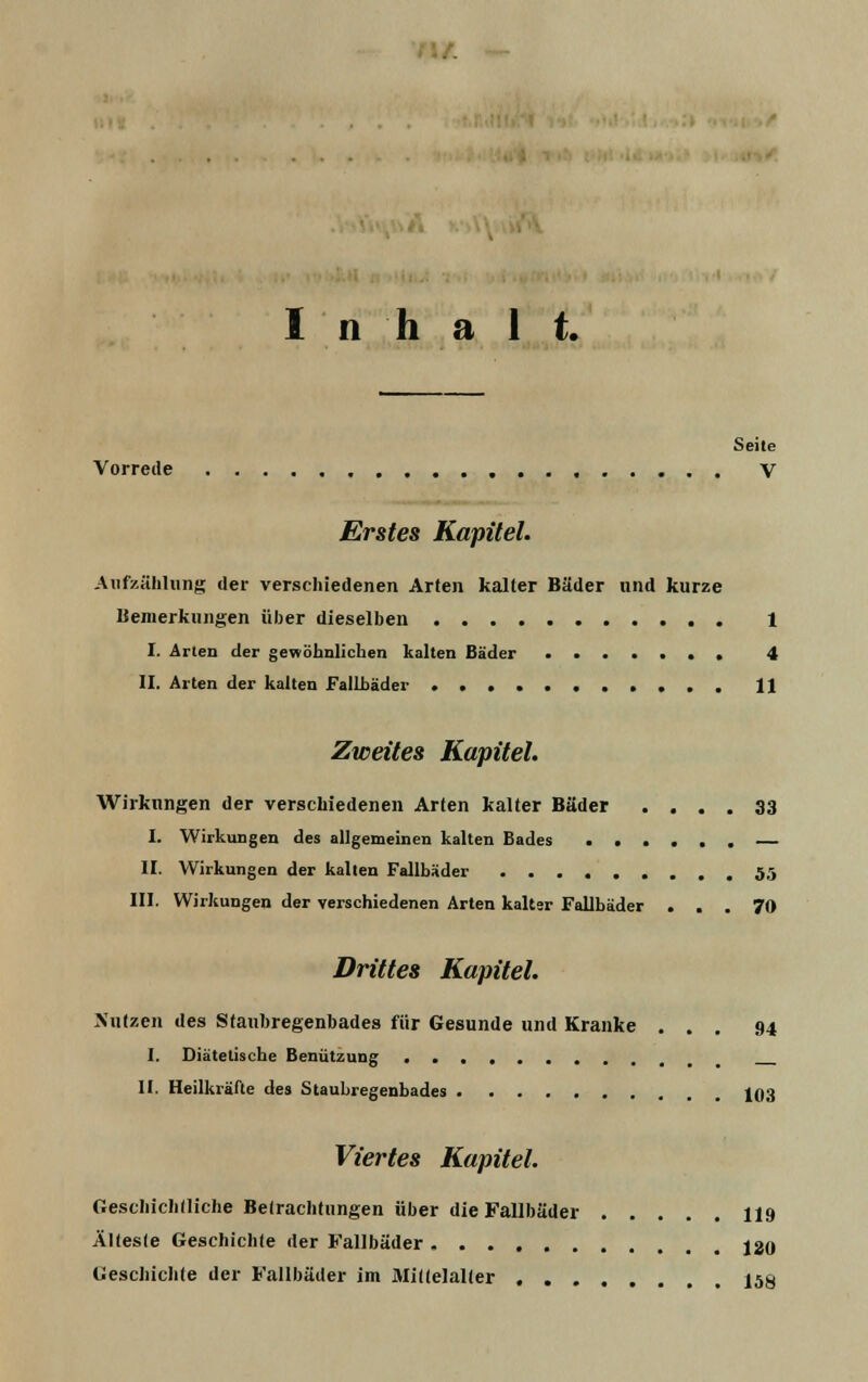 Inhalt. Seite Vorrede V Erstes Kapitel. Aufzählung der verschiedenen Arten kalter Bäder und kurze Bemerkungen über dieselben 1 I. Arten der gewöhnlichen kalten Bäder 4 II. Arten der kalten Fallbäder 11 Zweites Kapitel. Wirkungen der verschiedenen Arten kalter Bäder .... 33 I. Wirkungen des allgemeinen kalten Bades — II. Wirkungen der kalten Fallbäder 5,5 III. Wirkungen der verschiedenen Arten kalter Fallbäder ... 70 Drittes Kapitel. Nutzen des Stanbregenbades für Gesunde und Kranke ... 94 I. Diätetische Benützung •• II. Heilkräfte des Staubregenbades 103 Viertes Kapitel. Geschichtliche Betrachtungen über die Fallbäder 119 Älteste Geschichte der Fallbäder 120 Geschichte der Fallbäder im Mittelalter 158