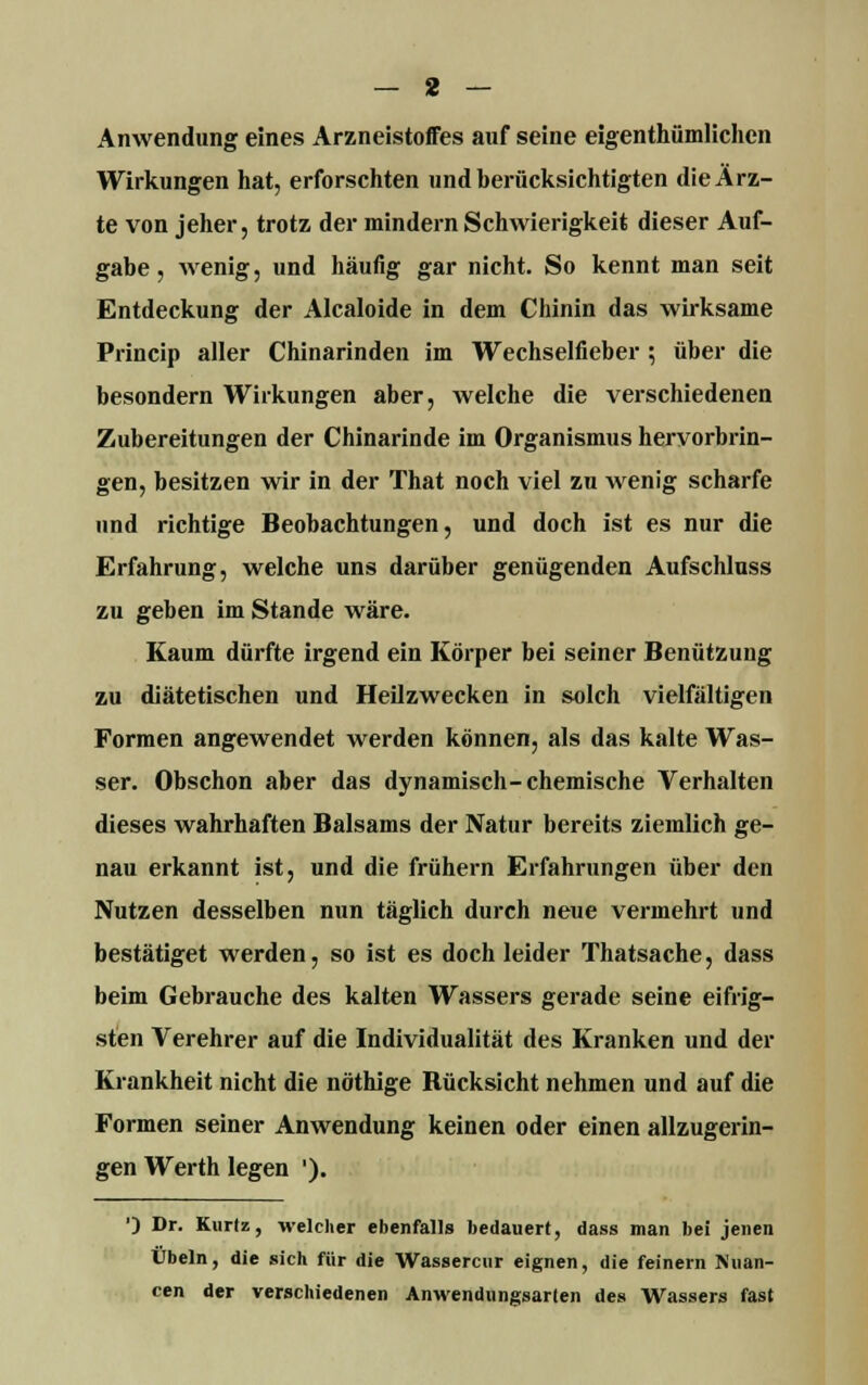 Anwendung eines Arzneistoffes auf seine eigentümlichen Wirkungen hat, erforschten und berücksichtigten die Arz- te von jeher, trotz der mindern Schwierigkeit dieser Auf- gabe , wenig, und häufig gar nicht. So kennt man seit Entdeckung der Alcaloide in dem Chinin das wirksame Princip aller Chinarinden im Wechselfieber ; über die besondern Wirkungen aber, welche die verschiedenen Zubereitungen der Chinarinde im Organismus hervorbrin- gen, besitzen wir in der That noch viel zu wenig scharfe und richtige Beobachtungen, und doch ist es nur die Erfahrung, welche uns darüber genügenden Aufschlnss zu geben im Stande wäre. Kaum dürfte irgend ein Körper bei seiner Benützung zu diätetischen und Heilzwecken in solch vielfältigen Formen angewendet werden können, als das kalte Was- ser. Obschon aber das dynamisch-chemische Verhalten dieses wahrhaften Balsams der Natur bereits ziemlich ge- nau erkannt ist, und die frühern Erfahrungen über den Nutzen desselben nun täglich durch neue vermehrt und bestätiget werden, so ist es doch leider Thatsache, dass beim Gebrauche des kalten Wassers gerade seine eifrig- sten Verehrer auf die Individualität des Kranken und der Krankheit nicht die nöthige Bücksicht nehmen und auf die Formen seiner Anwendung keinen oder einen allzugerin- gen Werth legen '). ') Dr. Kuriz, welcher ebenfalls bedauert, dass man bei jenen Übeln, die sich für die Wassercur eignen, die feinern Nuan- cen der verschiedenen Anwendungsarien des Wassers fast