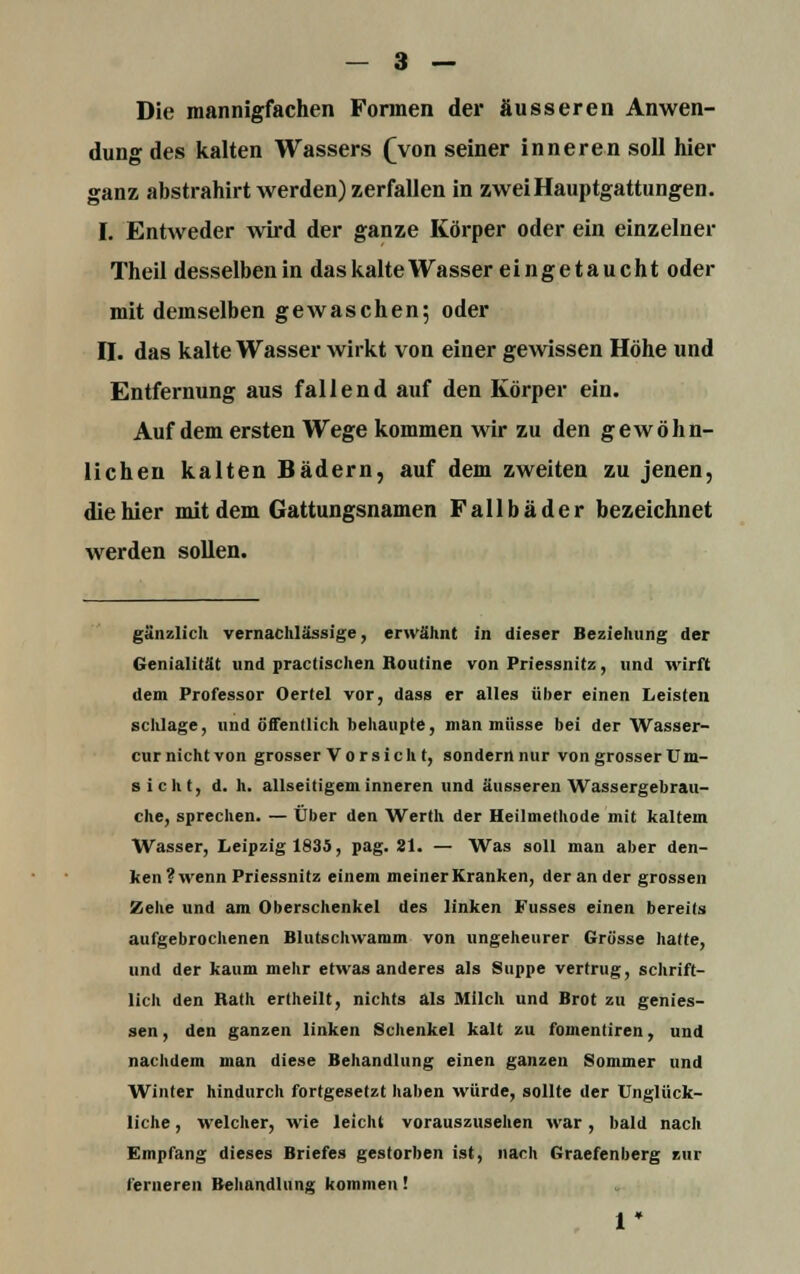 Die mannigfachen Formen der äusseren Anwen- dung des kalten Wassers (Von seiner inneren soll hier ganz abstrahirt werden) zerfallen in zwei Hauptgattungen. I. Entweder wird der ganze Körper oder ein einzelner Theil desselben in das kalte Wasser eingetaucht oder mit demselben gewaschen; oder II. das kalte Wasser wirkt von einer gewissen Höhe und Entfernung aus fallend auf den Körper ein. Auf dem ersten Wege kommen wir zu den gewöhn- lichen kalten Bädern, auf dem zweiten zu jenen, die hier mit dem Gattungsnamen Fallbäder bezeichnet werden sollen. gänzlich vernachlässige, erwähnt in dieser Beziehung der Genialität und practischen Routine von Priessnitz, und wirft dem Professor Oertel vor, dass er alles über einen Leisten schlage, und öffentlich behaupte, man müsse bei der Wasser- cur nicht von grosser Vorsicht, sondern nur von grosser Um- sicht, d. h. allseitigem inneren und äusseren Wassergebrau- che, sprechen. — Über den Werth der Heilmethode mit kaltem Wasser, Leipzig 1835, pag. 21. — Was soll man aber den- ken ? wenn Priessnitz einem meiner Kranken, der an der grossen Zehe und am Oberschenkel des linken Kusses einen bereits aufgebrochenen Blutschwamm von ungeheurer Grösse hatte, und der kaum mehr etwas anderes als Suppe vertrug, schrift- lich den Hath ertheilt, nichts als Milch und Brot zu genies- sen, den ganzen linken Schenkel kalt zu fomentiren, und nachdem man diese Behandlung einen ganzen Sommer und Winter hindurch fortgesetzt haben würde, sollte der Unglück- liche , welcher, wie leicht vorauszusehen war, bald nach Empfang dieses Briefes gestorben ist, nach Graefenberg zur ferneren Behandlung kommen! 1*