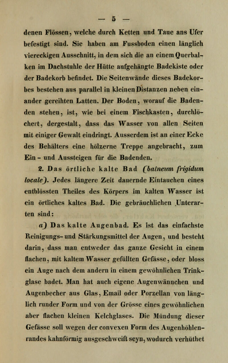 denen Flössen, welche durch Ketten und Taue ans Ufer befestigt sind. Sie haben am Fussboden einen länglich viereckigen Ausschnitt, in dein sich die an einem Querbal- ken im Dachstuhle der Hütte aufgehängte Badekiste oder der Badekorb befindet. Die Seitenwände dieses Badekor- bes bestehen aus parallel in kleinen Distanzen neben ein- ander gereihten Latten. Der Boden, worauf die Baden- den stehen, ist, wie bei einem Fischkasten, durchlö- chert, dergestalt, dass das Wasser von allen Seiten mit einiger Gewalt eindringt. Ausserdem ist an einer Ecke des Behälters eine hölzerne Treppe angebracht, zum Ein - und Aussteigen für die Badenden. 2. Das örtliche kalte Bad (balneum frigidum localej. Jedes längere Zeit dauernde Eintauchen eines entblössten Theiles des Körpers im kalten Wasser ist ein örtliches kaltes Bad. Die gebräuchlichen .Unterar- ten sind: a) Das kalte Augenbad. Es ist das einfachste Reinigungs- und Stärkungsmittel der Augen, und besteht darin, dass man entweder das ganze Gesicht in einem flachen, mit kaltem Wasser gefüllten Gefässe, oder bloss ein Auge nach dem andern in einem gewöhnlichen Trink- glase badet. Man hat auch eigene Augenwännchen und Augenbecher aus Glas, Email oder Porzellan von läng- lich runder Form und von der Grösse eines gewöhnlichen aber flachen kleinen Kelchglases. Die Mündung dieser Gefässe soll wegen der convexen Form des Augenhöhlen- randes kahnförmig ausgeschweift seyn, wodurch verhüthet