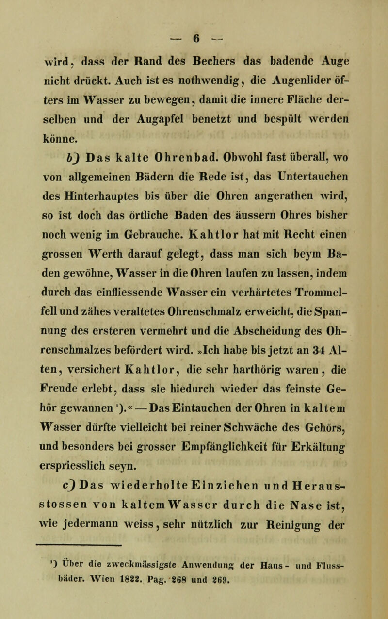 wird, dass der Rand des Bechers das badende Auge nicht drückt. Auch ist es nothwendig, die Augenlider öf- ters im Wasser zu bewegen, damit die innere Fläche der- selben und der Augapfel benetzt und bespült werden könne. b) Das kalte Ohrenbad. Obwohl fast überall, wo von allgemeinen Bädern die Bede ist, das Untertauchen des Hinterhauptes bis über die Ohren angerathen Avird, so ist doch das örtliche Baden des äussern Ohres bisher noch wenig im Gebrauche. Kahtlor hat mit Recht einen grossen Werth darauf gelegt, dass man sich beym Ba- den gewöhne, Wasser in die Ohren laufen zu lassen, indem durch das einfliessende Wasser ein verhärtetes Trommel- fell und zähes veraltetes Ohrenschmalz erweicht, die Span- nung des ersteren vermehrt und die Abscheidung des Oh- renschmalzes befördert wird. »Ich habe bis jetzt an 34 Al- ten, versichert Kahtlor, die sehr harthörig waren , die Freude erlebt, dass sie hiedurch wieder das feinste Ge- hör gewannen').«— Das Eintauchen derOhren in kaltem Wasser dürfte vielleicht bei reiner Schwäche des Gehörs, und besonders bei grosser Empfänglichkeit für Erkältung erspriesslich seyn. c)Das wiederholte Einziehen undHeraus- stossen von kaltemWasser durch die Nase ist, wie jedermann weiss, sehr nützlich zur Beinlgung der ') Über die zweckmässigste Anwendung der Haus- und FIuss- bäder. Wien 1828. Pag. 868 und 869.