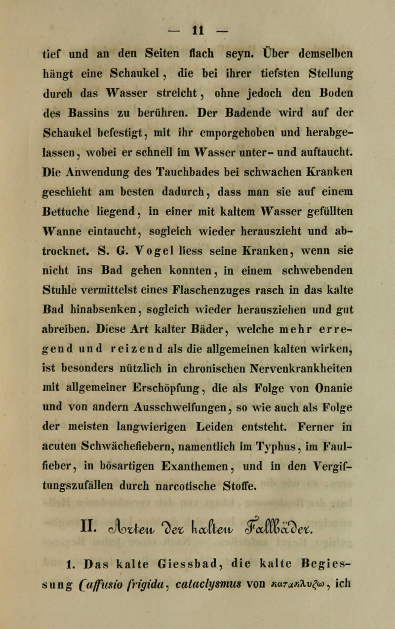 tief und an den Seiten flach seyn. Über demselben hängt eine Schaukel, die bei ihrer tiefsten Stellung durch das Wasser streicht, ohne jedoch den Boden des Bassins zu berühren. Der Badende wird auf der Schaukel befestigt, mit ihr emporgehoben und herabge- lassen j wobei er schnell im Wasser unter- und auftaucht. Die Anwendung des Tauchbades bei schwachen Kranken geschieht am besten dadurch, dass man sie auf einem Bettuche liegend, in einer mit kaltem Wasser gefüllten Wanne eintaucht, sogleich wieder herauszieht und ab- trocknet. S. G. Vogel Hess seine Kranken, wenn sie nicht ins Bad gehen konnten, in einem schwebenden Stuhle vermittelst eines Flaschenzuges rasch in das kalte Bad hinabsenken, sogleich wieder herausziehen und gut abreiben. Diese Art kalter Bäder, welche mehr erre- gend und reizend als die allgemeinen kalten wirken, ist besonders nützlich in chronischen Nervenkrankheiten mit allgemeiner Erschöpfung, die als Folge von Onanie und von andern Ausschweifungen, so wie auch als Folge der meisten langwierigen Leiden entsteht. Ferner in acuten Schwächefiebern, namentlich im Typhus, im Faul- fieber, in bösartigen Exanthemen, und in den Vergif- tungszufällen durch narcotische Stoffe. II« c/lotiew 7)efc kalte«/ rrcuwcLC et. 1. Das kalte Giessbad, die kalte Begies- sung [affuno frigida. cataclysmus von narar^v^üo, ich