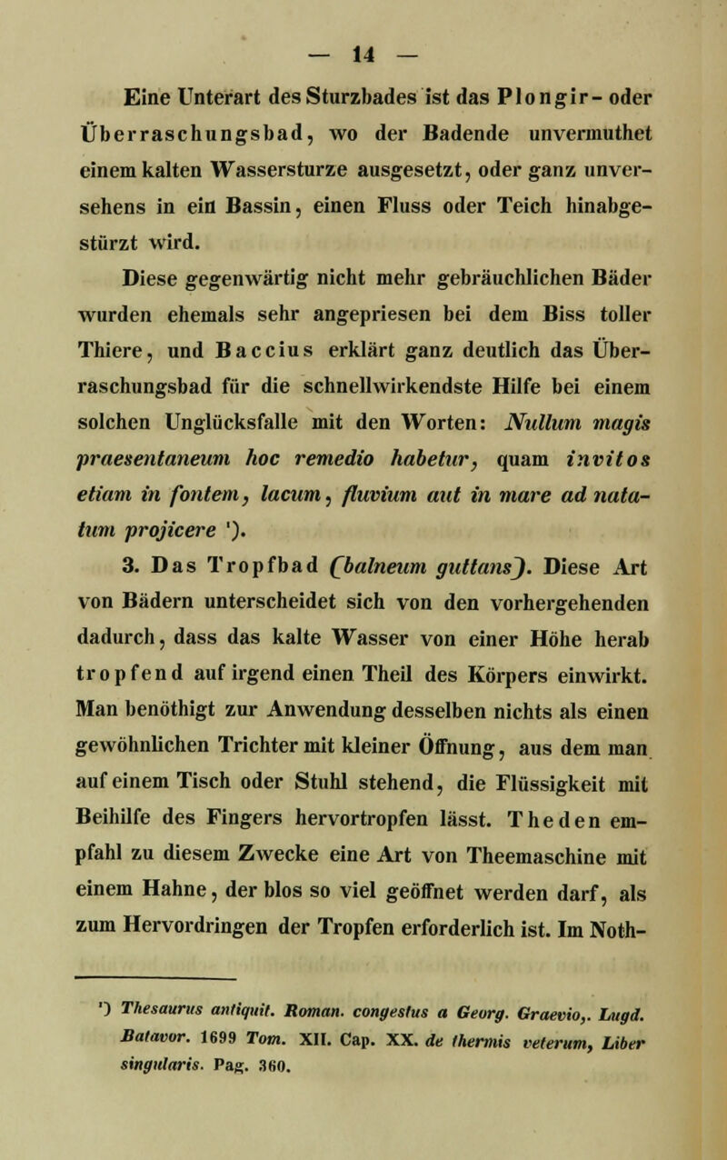 Eine Unterart des Sturzbades ist das Plongir- oder Überraschungsbad, wo der Badende unvermuthet einem kalten Wassersturze ausgesetzt, oder ganz unver- sehens in ein Bassin, einen Fluss oder Teich hinabge- stürzt wird. Diese gegenwärtig nicht mehr gebräuchlichen Bäder wurden ehemals sehr angepriesen bei dem Biss toller Thiere, und Baccius erklärt ganz deutlich das Über- raschungsbad für die schnellwirkendste Hilfe bei einem solchen Unglücksfalle mit den Worten: Nulluni magis praesentaneum hoc remedio habetur, quam invitos etiam in fontem, lacum, fluvium aut in mare ad nata- tum projicere '). 3. Das Tropfbad Qbalneum guttansj. Diese Art von Bädern unterscheidet sich von den vorhergehenden dadurch, dass das kalte Wasser von einer Höhe herab tropfend auf irgend einen Theil des Körpers einwirkt. Man benöthigt zur Anwendung desselben nichts als einen gewöhnlichen Trichter mit kleiner Öffnung, aus dem man auf einem Tisch oder Stuhl stehend, die Flüssigkeit mit Beihilfe des Fingers hervortropfen lässt. The den em- pfahl zu diesem Zwecke eine Art von Theemaschine mit einem Hahne, der blos so viel geöffnet werden darf, als zum Hervordringen der Tropfen erforderlich ist. Im Noth- ') Thesaurus antiquit. Roman, congestus a Georg. Graevio,. Lugd. Balavor. 1699 Tom. XII. Cap. XX. de thermis veterum, Liber singularis. Pag;. 3fi0.