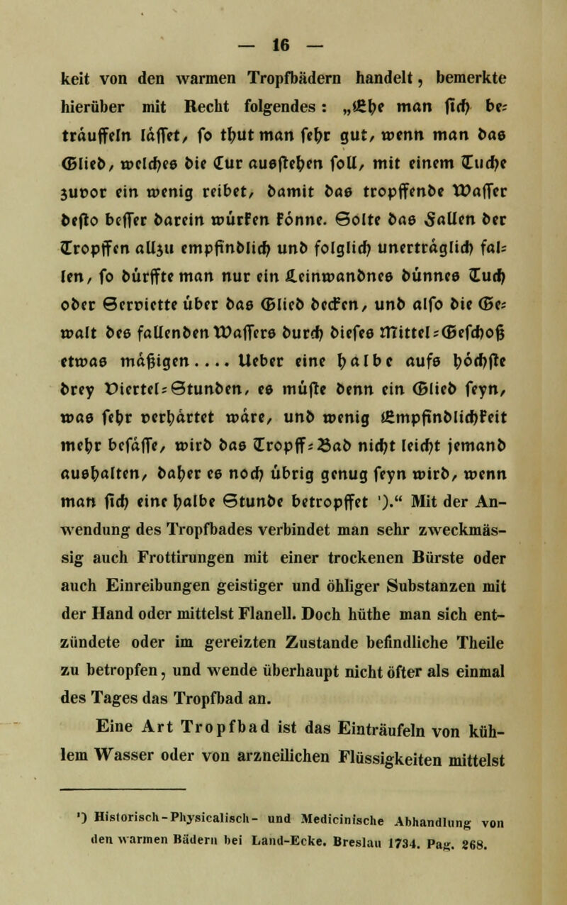 keit von den warmen Tropfbädern handelt, bemerkte hierüber mit Recht folgendes: „i£be man ftcb be; träuffein [äffet, fo tbutman fe^r gut, wenn man t>ae (Blieb, welches bie Cur auefteben foll, mit einem Zudft 3Uüor ein wenig reibet, bamit t>a& tropffcnbe IDaffer befto beffer bacein würfen Fonne. Solte bas Saütn ber (Tropften allju empfmblicb unb folglich unerträglich fal= Jen, fo bürffteman nur ein fi.cinwanbnes bünnee lud) ober ©erriette über bas (Blieb beefen, unb alfo bie (Be; t»a!t bes faüenbentüaffcrs bureb biefee mittel ^(Befcbofc etwas mäßigen.... lieber eine b<*lbc aufs \)6(t)ftt brey üiertel^Stunben, ee müfre fcenn ein (Blieb feyn, xoae febr verhärtet wäre, unb wenig *£mpftnblichFeit mebr befäffe, wirb bae Iropff; Sab nicht leicht jemanb aushalten, baber ee noch übrig genug feyn wirb, wenn man ftcb eine halbe ©tunbe betropffet ')• Mit der An- wendung des Tropfbades verbindet man sehr zweckmäs- sig auch Frottirungen mit einer trockenen Bürste oder auch Einreibungen geistiger und öhliger Substanzen mit der Hand oder mittelst Flanell. Doch hüthe man sich ent- zündete oder im gereizten Zustande befindliche Theile zu betropfen, und wende überhaupt nicht öfter als einmal des Tages das Tropfbad an. Eine Art Tropfbad ist das Einträufeln von küh- lem Wasser oder von arzneilichen Flüssigkeiten mittelst ■) Hislorisch-Physicaliscli- und Medicinische Abhandlung von den warmen Bädern bei Land-Ecke. Breslau 1734. Pa«. 868.