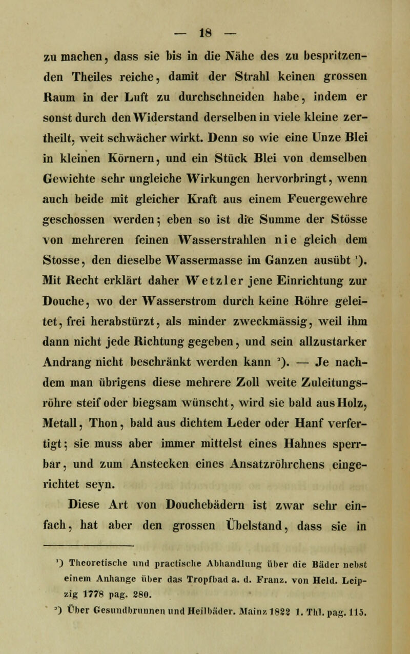 zu machen, dass sie bis in die Nähe des zu bespritzen- den Theiles reiche, damit der Strahl keinen grossen Raum in der Luft zu durchschneiden habe, indem er sonst durch den Widerstand derselben in viele kleine zer- theilt, weit schwächer wirkt. Denn so wie eine Unze Blei in kleinen Körnern, und ein Stück Blei von demselben Gewichte sehr ungleiche Wirkungen hervorbringt, wenn auch beide mit gleicher Kraft aus einem Feuergewehre geschossen werden; eben so ist die Summe der Stösse von mehreren feinen Wasserstrahlen nie gleich dem Stosse, den dieselbe Wassermasse im Ganzen ausübt '). Mit Recht erklärt daher Wetzier jene Einrichtung zur Douche, wo der Wasserstrom durch keine Röhre gelei- tet, frei herabstürzt, als minder zweckmässig, weil ihm dann nicht jede Richtung gegeben, und sein allzustarker Andrang nicht beschränkt werden kann a). — Je nach- dem man übrigens diese mehrere Zoll weite Zuleitungs- röhre steif oder biegsam wünscht, wird sie bald aus Holz, Metall, Thon, bald aus dichtem Leder oder Hanf verfer- tigt; sie muss aber immer mittelst eines Hahnes sperr- bar, und zum Anstecken eines Ansatzröhrchens einge- richtet seyn. Diese Art von Douchebädern ist zwar sehr ein- fach, hat aber den grossen Übelstand, dass sie in ') Theoretische und practische Abhandlung über die Bäder nebst einem Anhange über das Tropfbad a. d. Franz. von Held. Leip- zig 1778 pag. 280. ') Über Gesundbrunnen und Heilbäder. Mainz 1883 1. Tbl. pag. 115.