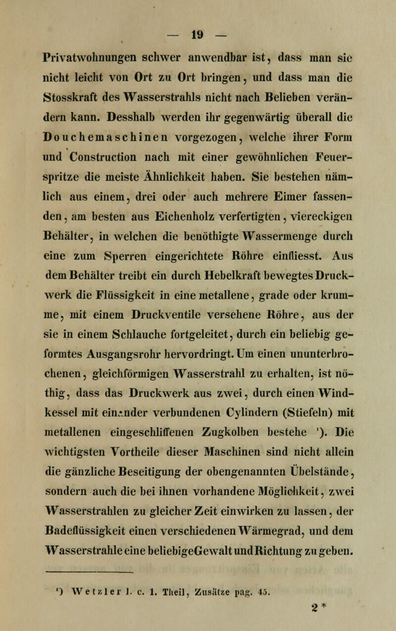 Privatwohnungen schwer anwendbar ist, dass man sie nicht leicht von Ort zu Ort bringen, und dass man die Stosskraft des Wasserstrahls nicht nach Belieben verän- dern kann. Desshalb werden ihr gegenwärtig überall die Douchemaschinen vorgezogen, welche ihrer Form und Construction nach mit einer gewöhnlichen Feuer- spritze die meiste Ähnlichkeit haben. Sie bestehen näm- lich aus einem, drei oder auch mehrere Eimer fassen- den , am besten aus Eichenholz verfertigten, viereckigen Behälter, in welchen die benöthigte Wassermenge durch eine zum Sperren eingerichtete Bohre einfliesst. Aus dem Behälter treibt ein durch Hebelkraft bewegtes Druck- werk die Flüssigkeit in eine metallene, grade oder krum- me, mit einem Druckventile versehene Bohre, aus der sie in einem Schlauche fortgeleitet, durch ein beliebig ge- formtes Ausgangsrohr hervordringt. Um einen ununterbro- chenen , gleichförmigen Wasserstrahl zu erhalten, ist nö- thig, dass das Druckwerk aus zwei, durch einen Wind- kessel mit einander verbundenen Cylindern (Stiefeln) mit metallenen eingeschliffenen Zugkolben bestehe '). Die wichtigsten Vortheile dieser Maschinen sind nicht allein die gänzliche Beseitigung der obengenannten Übelstände, sondern auch die bei ihnen vorhandene Möglichkeit, zwei Wasserstrahlen zu gleicher Zeit einwirken zu lassen, der Badeflüssigkeit einen verschiedenen Wärmegrad, und dem Wasserstrahle eine beliebigeGewalt undRichtung zu geben. ') Wetzler 1. c. 1. Theil, Zusätze pag. 45.