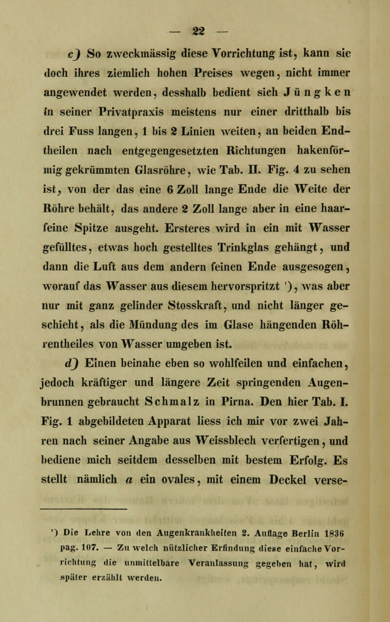 c) So zweckmässig diese Vorrichtung ist, kann sie «loch ihres ziemlich hohen Preises wegen, nicht immer angewendet werden, desshalb bedient sich J ü n g k e n in seiner Privatpraxis meistens nur einer dritthalb bis drei Fuss langen, 1 bis 2 Linien weiten, an beiden End- theilen nach entgegengesetzten Richtungen hakenför- mig gekrümmten Glasröhre, wie Tab. II. Fig. 4 zu sehen ist, von der das eine 6 Zoll lange Ende die Weite der Röhre behält, das andere 2 Zoll lange aber in eine haar- feine Spitze ausgeht. Ersteres wird in ein mit Wasser gefülltes, etwas hoch gestelltes Trinkglas gehängt, und dann die Luft aus dem andern feinen Ende ausgesogen, worauf das Wasser aus diesem hervorspritzt '), was aber nur mit ganz gelinder Stosskraft, und nicht länger ge- schieht , als die Mündung des im Glase hängenden Röh- rentheiles von Wasser umgeben ist. <2) Einen beinahe eben so wohlfeilen und einfachen, jedoch kräftiger und längere Zeit springenden Augen- brunnen gebraucht Schmalz in Pirna. Den hier Tab. I. Fig. 1 abgebildeten Apparat liess ich mir vor zwei Jah- ren nach seiner Angabe aus Weissblech verfertigen, und bediene mich seitdem desselben mit bestem Erfolg. Es stellt nämlich a ein ovales, mit einem Deckel verse- ') Die Lehre von den Augenkrankheiten 2. Auflage Berlin 1836 pag. 107. — Zu welch nützlicher Erfindung diese einfache Vor- richtung die unmittelbare Veranlassung gegeben hat, wird später erzählt werden.