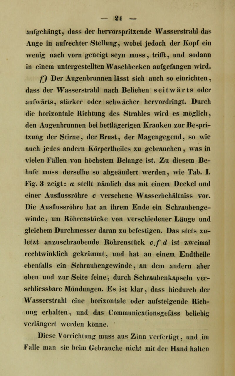 — 84 — aufgehängt, dass der hervorspritzende Wasserstrahl das Auge in aufrechter Stellung, wobei jedoch der Kopf ein wenig nach vorn geneigt seyn muss, trifft, und sodann in einem untergestellten Waschbecken aufgefangen wird. f) Der Augenbrunnen lässt sich auch so einrichten, dass der Wasserstrahl nach Belieben seitwärts oder aufwärts, stärker oder schwächer hervordringt. Durch die horizontale Richtung des Strahles wird es möglich, den Augenbrunnen bei bettlägerigen Kranken zur Bespri- tzung der Stirne, der Brust, der Magengegend, so wie auch jedes andern Körpertheiles zu gebrauchen, was in vielen Fällen von höchstem Belange ist. Zu diesem Be- hufe muss derselbe so abgeändert werden, wie Tab. I. Fig. 3 zeigt: a stellt nämlich das mit einem Deckel und einer Ausflussröhre c versehene Wasserbehältniss vor. Die Ausflussröhre hat an ihrem Ende ein Schraubenge- winde , um Röhrenstücke von verschiedener Länge und gleichem Durchmesser daran zu befestigen. Das stets zu- letzt anzuschraubende Röhrenstück c.f d ist zweimal rechtwinklich gekrümmt, und hat an einem Endtheile ebenfalls ein Schraubengewinde, an dem andern aber oben und zur Seite feine, durch Schraubenkapseln ver- schliessbare Mündungen. Es ist klar, dass hiedurch der Wasserstrahl eine horizontale oder aufsteigende Rich- ung erhalten, und das Communicationsgefäss beliebig verlängert werden könne. Diese Vorrichtung muss aus Zinn verfertigt, und im Falle man sie beim Gebrauche nicht mit der Hand halten