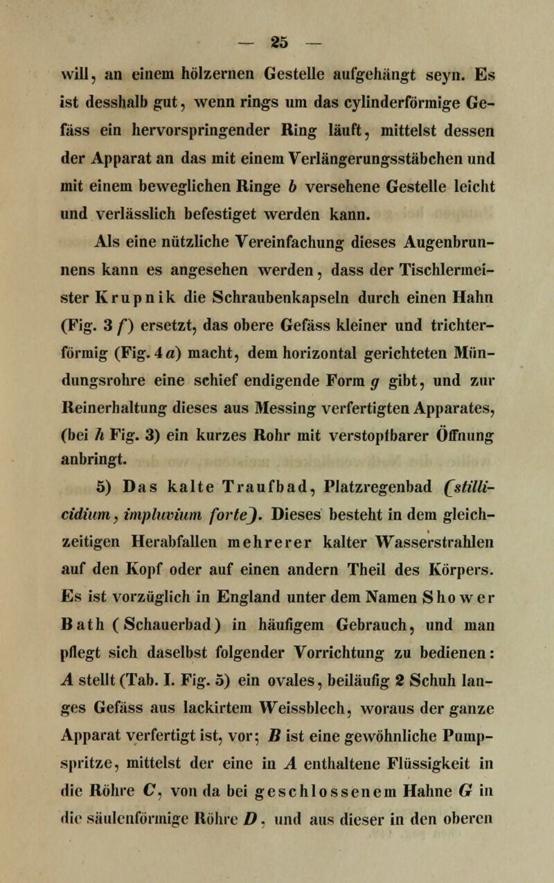 will, an einem hölzernen Gestelle aufgehängt seyn. Es ist desshalb gut, wenn rings um das cylinderförmige Ge- fäss ein hervorspringender Ring läuft, mittelst dessen der Apparat an das mit einem Verlängerungsstäbchen und mit einem beweglichen Ringe b versehene Gestelle leicht und verlässlich befestiget werden kann. Als eine nützliche Vereinfachung dieses Augenbrun- nens kann es angesehen werden, dass der Tischlermei- ster Krupnik die Schraubenkapseln durch einen Hahn (Fig. 3 f) ersetzt, das obere Gefäss kleiner und trichter- förmig (Fig. 4a) macht, dem horizontal gerichteten Mün- dungsrohre eine schief endigende Form g gibt, und zur Reinerhaltung dieses aus Messing verfertigten Apparates, (bei Ä Fig. 3) ein kurzes Rohr mit verstopfbarer Öffnung anbringt. 5) Das kalte Traufbad, Platzregenbad Qstilli- cidium, impluvium forteJ. Dieses besteht in dem gleich- zeitigen Herabfallen mehrerer kalter Wasserstrahlen auf den Kopf oder auf einen andern Theil des Körpers. Es ist vorzüglich in England unter dein Namen Sho wer Rath (Schauerbad) in häufigem Gebrauch, und man pflegt sich daselbst folgender Vorrichtung zu bedienen: A stellt (Tab. I. Fig. 5) ein ovales, beiläufig 2 Schuh lan- ges Gefäss aus lackirtem Weissblech, woraus der ganze Apparat verfertigt ist, vor; B ist eine gewöhnliche Puinp- spritze, mittelst der eine in A enthaltene Flüssigkeit in die Röhre C, von da bei geschlossenem Hahne G in die säulenförmige Röhre D. und aus dieser in den oberen