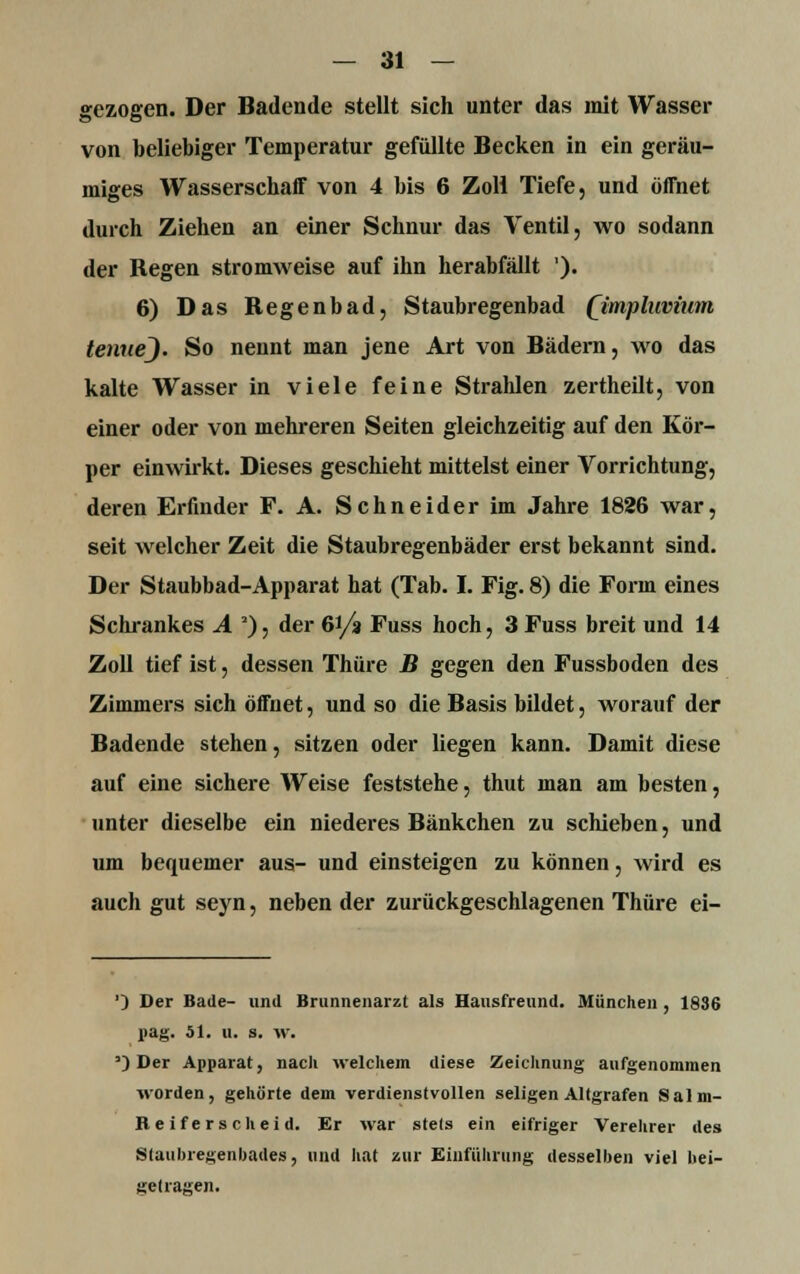 gezogen. Der Badende stellt sich unter das mit Wasser von beliebiger Temperatur gefüllte Becken in ein geräu- miges Wasserschaff von 4 bis 6 Zoll Tiefe, und öffnet durch Ziehen an einer Schnur das Ventil, wo sodann der Regen stromweise auf ihn herabfällt '). 6) Das Regenbad, Staubregenbad (jimpluvium tenuej. So nennt man jene Art von Bädern, wo das kalte Wasser in viele feine Strahlen zertheilt, von einer oder von mehreren Seiten gleichzeitig auf den Kör- per einwirkt. Dieses geschieht mittelst einer Vorrichtung, deren Erfinder F. A. Schneider im Jahre 1826 war, seit welcher Zeit die Staubregenbäder erst bekannt sind. Der Staubbad-Apparat hat (Tab. I. Fig. 8) die Form eines Schrankes A 3), der 6i/a Fuss hoch, 3 Fuss breit und 14 Zoll tief ist, dessen Thüre B gegen den Fussboden des Zimmers sich öffnet, und so die Basis bildet, worauf der Badende stehen, sitzen oder liegen kann. Damit diese auf eine sichere Weise feststehe, thut man am besten, unter dieselbe ein niederes Bänkchen zu schieben, und um bequemer aus- und einsteigen zu können, wird es auch gut seyn, neben der zurückgeschlagenen Thüre ei- ') Der Bade- und Brunnenarzt als Hausfreund. München , 1836 nag. 51. u. s. w. ') Der Apparat, nach welchem diese Zeichnung aufgenommen worden, gehörte dem verdienstvollen seligen Altgrafen iSalm- Beiferscheid. Er war stets ein eifriger Verehrer des Staubregenbades, und hat nur Einführung desselben viel bei- getragen.