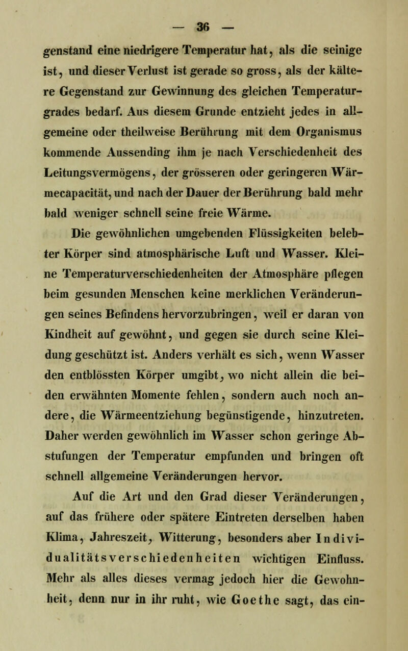 genstand eine niedrigere Temperatur hat, als die seinige ist, und dieser Verlust ist gerade so gross, als der kälte- re Gegenstand zur Gewinnung des gleichen Temperatur- grades bedarf. Aus diesem Grunde entzieht jedes in all- gemeine oder theilvveise Berührung mit dem Organismus kommende Aussending ihm je nach Verschiedenheit des Leitungsvermögens, der grösseren oder geringeren Wär- mecapacität, und nach der Dauer der Berührung bald mehr bald weniger schnell seine freie Wärme. Die gewöhnlichen umgebenden Flüssigkeiten beleb- ter Körper sind atmosphärische Luft und Wasser. Klei- ne Temperaturverschiedenheiten der Atmosphäre pflegen beim gesunden Menschen keine merklichen Veränderun- gen seines Befindens hervorzubringen, weil er daran von Kindheit auf gewöhnt, und gegen sie durch seine Klei- dung geschützt ist. Anders verhält es sich, wenn Wasser den entblössten Körper umgibt, wo nicht allein die bei- den erwähnten Momente fehlen, sondern auch noch an- dere, die Wärmeentziehung begünstigende, hinzutreten. Daher werden gewöhnlich im Wasser schon geringe Ab- stufungen der Temperatur empfunden und bringen oft schnell allgemeine Veränderungen hervor. Auf die Art und den Grad dieser Veränderungen, auf das frühere oder spätere Eintreten derselben haben Klima, Jahreszeit, Witterung, besonders aber In divi- dualitätsverschiedenheiten wichtigen Einfluss. Mehr als alles dieses vermag jedoch hier die Gewohn- heit, denn nur in ihr ruht, wie Goethe sagt, das ein-