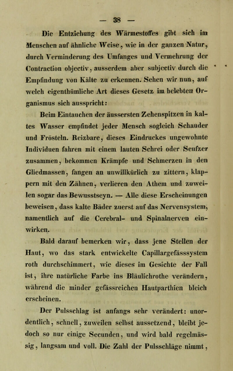 Die Entziehung des Wärmestoffes gibt sich im Menschen auf ähnliche Weise, wie in der ganzen Natur, durch Verminderung des Umfanges und Vermehrung der Contraction objectiv, ausserdem aber subjectiv durch die Empfindung von Kälte zu erkennen. Sehen wir nun, auf welch eigenthümliche Art dieses Gesetz im belebten Or- ganismus sich ausspricht : Beim Eintauchen der äussersten Zehenspitzen in kal- tes Wasser empfindet jeder Mensch sogleich Schauder und Frösteln. Reizbare, dieses Eindruckes ungewohnte Individuen fahren mit einem lauten Schrei oder Seufzer zusammen, bekommen Krämpfe und Schmerzen in den Gliedmassen, fangen an unwillkürlich zu zittern, klap- pern mit den Zähnen, verlieren den Athem und zuwei- len sogar das Bewusstseyn. — Alle diese Erscheinungen beweisen, dass kalte Bäder zuerst auf das Nervensystem, namentlich auf die Cerebral- und Spinalnerven ein- wirken. Bald darauf bemerken wir, dass jene Stellen der Haut, wo das stark entwickelte Capillargefässsystem roth durchschimmert, wie dieses im Gesichte der Fall ist, ihre natürliche Farbe ins Bläulichrothe verändern, während die minder gefässreichen Hautparthien bleich erscheinen. Der Pulsschlag ist anfangs sehr verändert: unor- dentlich , schnell, zuweilen selbst aussetzend, bleibt je- doch so nur einige Secunden, und wird bald regelmäs- sig , langsam und voll. Die Zahl der Pulsschläge nimmt,